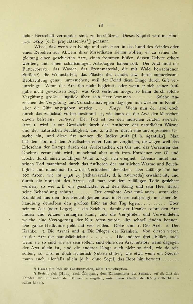 licher Herrschaft verbunden sind, zu beschützen. Dieses Kapitel wird im Hindi [d. h. prayuktaseniyaJ)] genannt. Wisse, daß wenn der König und sein Heer in das Land des Feindes oder eines Rebellen zur Abwehr ihrer Missethaten ziehen wollen, er zu seiner Be- gleitung einen geschickten Arzt, einen frommen Büßer, dessen Gebete erhört werden, und einen scharfsinnigen Astrologen haben soll. Der Arzt muß die Futtervorräte, das Wasser, das Brennmaterial, die mit Wald bewachsenen Stellen* 2), die Wohnstätten, das Pflaster des Landes usw. durch aufmerksame Beobachtung genau untersuchen, weil der Feind diese Dinge durch Gift ver- unreinigt. Wenn der Arzt ihn nicht begleitet, oder wenn er sich seiner Auf- gabe nicht gewachsen zeigt, was Gott verhüten möge, so kann durch solche Vergiftung großes Unglück über sein Heer kommen Solche An- zeichen der Vergiftung und Vorsichtsmaßregeln dagegen nun werden im Kapitel über die Gifte angegeben werden Frage. Wenn nun der Tod doch durch das Schicksal vorher bestimmt ist, wie kann da der Arzt den Menschen davon befreien? Antwort. Der Tod ist bei den indischen Ärzten zweierlei Art: I. wird er zur Gewißheit durch das Aufhören der natürlichen Wärme und der natürlichen Feuchtigkeit, und 2. tritt er durch eine unvorgesehene Ur- sache ein, und diese Art nennen die Indier jlzifl [d. h. ägantuka]. Man hat den Tod mit dem Auslöschen einer Lampe verglichen, deswegen weil das Erlöschen der Lampe durch das Aufbrauchen des Öls und das Verzehren des Dochtes verursacht wird, manchmal aber auch trotz Fortdauer von Öl und Docht durch einen zufälligen Wind u. dgl. sich ereignet. Ebenso findet man seinen Tod manchmal durch das Aufhören der natürlichen Wärme und Feuch- tigkeit und manchmal trotz des Verbleibens derselben. Der zufällige Tod hat ioo Arten, wie im j [Atharvaveda, d. h. Ayurveda] erwähnt ist, und durch die Vorsicht des Arztes soll man vor dem zufälligen Tode gesichert werden, so wie z. B. ein geschickter Arzt den König und sein Heer durch seine Behandlung schützt Der erwähnte Arzt muß auch, wenn eine Krankheit aus den drei Feuchtigkeiten usw. im Heere entspringt, in seiner Be- handlung derselben den größten Eifer an den Tag legen Über seinem Zelt (oder Lager) sei ein Zeichen, damit der Kranke sofort den Arzt finden und Arznei verlangen kann, und die Vergifteten und Verwundeten, welche eine Verzögerung der Kur töten würde, ihn schnell finden können. Die ganze Heilkunde geht auf vier Füßen. Diese sind i. Der Arzt. 2. Der Kranke. 3. Die Arznei und 4. Die Pfleger der Kranken. Von diesen vieren ist der Arzt der hauptsächlichste Die anderen drei „Füße“, auch wenn sie so sind wie sie sein sollen, sind ohne den Arzt nutzlos; wenn dagegen der Arzt allein ist, und die anderen Dinge auch nicht so sind, wie sie sein sollen, so wird er doch sicherlich Nutzen stiften, wie etwa wenn ein Steuer- mann auch allenfalls allein [d. h. ohne Segel] das Boot hinübersetzt ') Haas gibt hier die Sanskritzeichen, nicht Transskription. V 2) Bezieht sich [Haas] nach Cakrapäni, dem Kommentator des Susruta, auf die List des Feindes, die Luft unter den Bäumen zu vergiften, unter deren Schatten der König vielleicht aus- ruhen könnte.