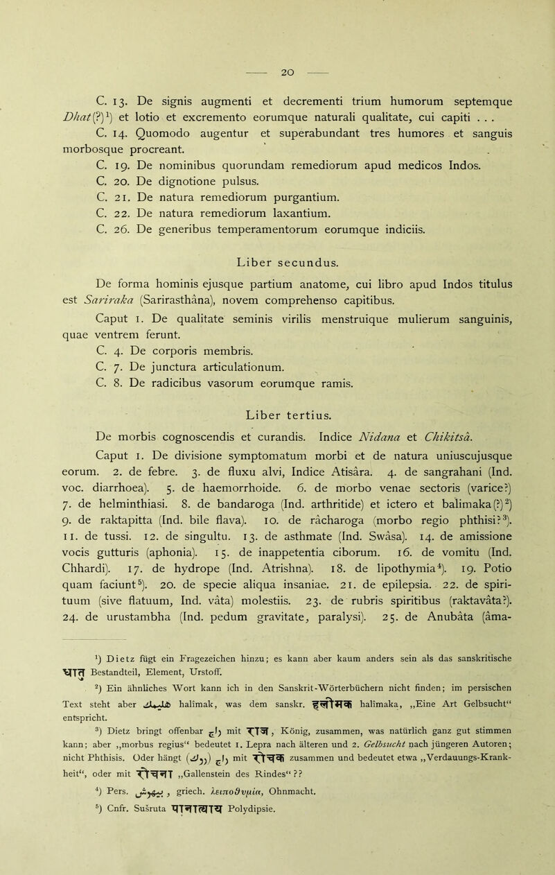 C. 13. De signis augmenti et decrementi trium humorum septemque Dhat (?)x) et lotio et excremento eorumque naturali qualitate, cui capiti . . . C. 14. Quomodo augentur et superabundant tres humores et sanguis morbosque procreant. C. 19. De nominibus quorundam remediorum apud medicos Indos. C. 20. De dignotione pulsus. C. 21. De natura remediorum purgantium. C. 22. De natura remediorum laxantium. C. 26. De generibus temperamentorum eorumque indiciis. Liber secundus. De forma hominis ejusque partium anatome, cui libro apud Indos titulus est Sariraka (Sarirasthana), novem comprehenso capitibus. Caput 1. De qualitate seminis virilis menstruique mulierum sanguinis, quae ventrem ferunt. C. 4. De corporis membris. C. 7. De junctura articulationum. C. 8. De radicibus vasorum eorumque ramis. Liber tertius. De morbis cognoscendis et curandis. Indice Nidana et Chikitsä. Caput I. De divisione symptomatum morbi et de natura uniuscujusque eorum. 2. de febre. 3. de fluxu alvi, Indice Atisara. 4. de sangrahani (Ind. voc. diarrhoea). 5. de haemorrhoide. 6. de morbo venae sectoris (varice?) 7. de helminthiasi. 8. de bandaroga (Ind. arthritide) et ictero et balimaka(?)* 2) 9. de raktapitta (Ind. bile flava). 10. de rächaroga (morbo regio phthisir3). 11. de tussi. 12. de singultu. 13. de asthmate (Ind. Swasa). 14. de amissione vocis gutturis (aphonia). 15. de inappetentia ciborum. 16. de vomitu (Ind. Chhardi). 17. de hydrope (Ind. Atrishna). 18. de lipothymia4). 19. Potio quam faciunt5). 20. de specie aliqua insaniae. 21. de epilepsia. 22. de spiri- tuum (sive flatuum, Ind. väta) molestiis. 23. de rubris spiritibus (raktavätar). 24. de urustambha (Ind. pedum gravitate, paralysi). 25. de Anubata (äma- ') Dietz fügt ein Fragezeichen hinzu; es kann aber kaum anders sein als das sanskritische Bestandteil, Element, UrstofF. s» 2) Ein ähnliches Wort kann ich in den Sanskrit-Wörterbüchern nicht finden; im persischen Text steht aber .sJU^JLib halimak, was dem sanskr. halimaka, „Eine Art Gelbsucht“ entspricht. 3) Dietz bringt offenbar mit , König, zusammen, was natürlich ganz gut stimmen kann; aber „morbus regius“ bedeutet i. Lepra nach älteren und 2. Gelbsucht nach jüngeren Autoren; nicht Phthisis. Oder hängt mit zusammen und bedeutet etwa „Verdauungs-Krank- heit“, oder mit Tt^«TT „Gallenstein des Rindes“?? 4) Pers. , griech. hBinodvfiin, Ohnmacht. 6) Cnfr. Susruta XIT*IT(2IT^I Polydipsie.