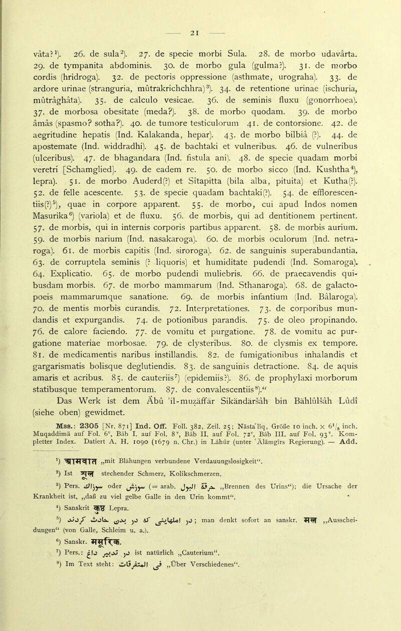 väta?1). 26. de sula2). 27. de specie morbi Sula. 28. de morbo udavärta. 29. de tympanita abdominis. 30. de morbo gula (gulma?). 31. de morbo cordis (hridroga). 32. de pectoris oppressione (asthmate, urograha). 33. de ardore urinae (stranguria, mütrakrichchhra)3). 34. de retentione urinae (ischuria, müträghata). 35. de calculo vesicae. 36. de seminis fluxu (gonorrhoea). 37. de morbosa obesitate (meda?). 38. de morbo quodam. 39. de morbo ämas (spasmo? sotha?). 40. de tumore testiculorum 41. de contorsione. 42. de aegritudine hepatis (Ind. Kalakanda, hepar). 43. de morbo bilbiä (?). 44. de apostemate (Ind. widdradhi). 45. de bachtaki et vulneribus. 46. de vulneribus (ulceribus). 47. de bhagandara (Ind. fistula ani). 48. de specie quadam morbi veretri [Schamglied]. 49. de eadem re. 50. de morbo sicco (Ind. Kushtha4), lepra). 51. de morbo Auderd(?) et Sitapitta (bila alba, pituita) et Kutha(?). 52. de feile acescente. 53. de specie quadam bachtaki(?). 54. de efflorescen- tiis(?)5), quae in corpore apparent. 55. de morbo, cui apud Indos nomen Masurika6) (variola) et de fluxu. 56. de morbis., qui ad dentitionem pertinent. 57. de morbis, qui in internis corporis partibus apparent. 58. de morbis aurium. 59. de morbis narium (Ind. nasakaroga). 60. de morbis oculorum (Ind. netra- roga). 61. de morbis capitis (Ind. siroroga). 62. de sanguinis superabundantia. 63. de corruptela seminis (? liquoris) et humiditate pudendi (Ind. Somaroga). 64. Explicatio. 65. de morbo pudendi muliebris. 66. de praecavendis qui- busdam morbis. 67. de morbo mammarum (Ind. Sthanaroga). 68. de galacto- poeis mammarumque sanatione. 69. de morbis infantium (Ind. Balaroga). 70. de mentis morbis curandis. 72. Interpretationes. 73. de corporibus mun- dandis et expurgandis. 74. de potionibus parandis. 75. de oleo propinando. 76. de calore faciendo. 77. de vomitu et purgatione. 78. de vomitu ac pur- gatione materiae morbosae. 79. de clysteribus. 80. de clysmis ex tempore. 81. de medicamentis naribus instillandis. 82. de fumigationibus inhalandis et gargarismatis bolisque deglutiendis. 83. de sanguinis detractione. 84. de aquis amaris et acribus. 85. de cauteriis7) (epidemiis?). 86. de prophylaxi morborum statibusque temperamentorum. 87. de convalescentiis8).“' Das Werk ist dem Äbü ’il-muzäffär Sikändärsah bin Bählülsah Lüdi (siehe oben) gewidmet. Mss.: 2305 [Nr. 871] Ind. Off. Foll. 382, Zeil. 25; Nästa'liq, Größe 10 inch. x 6'/8 inch. Muqaddimä auf Fol. 6V, Bäb I. auf Fol. 8V, Bäb II. auf Fol. 72'’, Bäb III. auf Fol. 93v. Kom- pletter Index. Datiert A. H. 1090 (1679 n. Chr.) in Lähür (unter 'Älämgirs Regierung). — Add. ') ^T*^TrT „mit Blähungen verbundene Verdauungslosigkeit“. 2) Ist srpjj stechender Schmerz, Kolikschmerzen. Os 3) Pers. oder (= arab. J^JI £3j*. „Brennen des Urins*4); die Ursache der Krankheit ist, „daß zu viel gelbe Galle in den Urin kommt“. 4) Sanskrit SÜS Lepra. 's* 5) jJ J f kioU. tS ^DlgJLot ; man denkt sofort an sanskr. „Ausschei- dungen“ (von Galle, Schleim u. a.). 6) Sanskr. 7) Pers.: jJ ist natürlich „Cauterium“. s) Im Text steht: olSyhuJI ^ „Über Verschiedenes“.