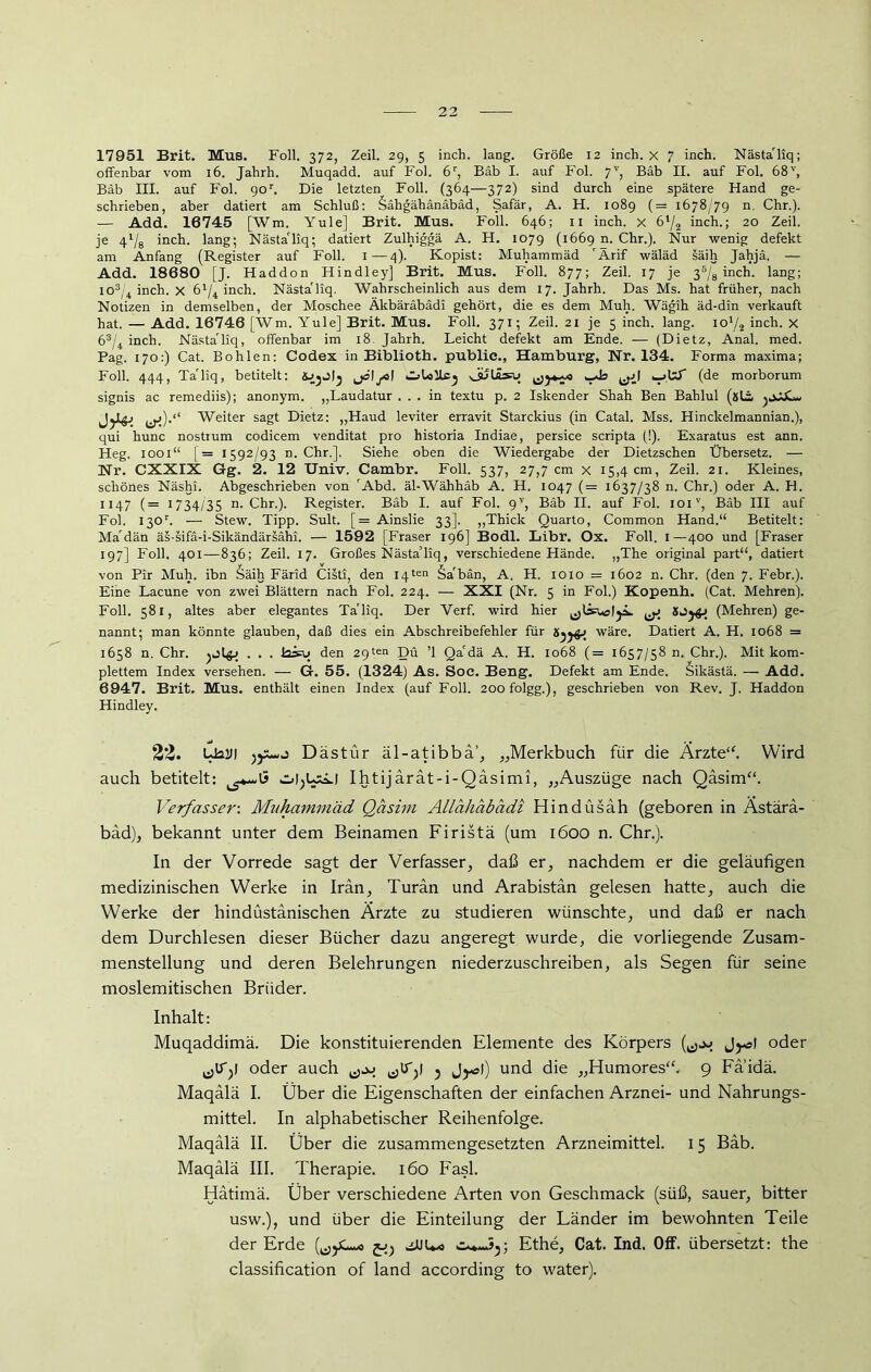17951 Brit. Mus. Foll. 372, Zeil. 29, 5 inch. lang. Größe 12 inch. x 7 inch. Nästa'liq; offenbar vom 16. Jahrh. Muqadd. auf Fol. 6r, Bäb I. auf Fol. 7V, Bäb II. auf Fol. 68v, Bäb III. auf Fol. 90'. Die letzten Foll. (364—372) sind durch eine spätere Hand ge- schrieben, aber datiert am Schluß: Sähgähänäbäd, Safär, A. H. 1089 (= 1678/79 n. Chr.). — Add. 16745 [Wm. Yule] Brit. Mus. Foll. 646; 11 inch. x 6'/2 inch.; 20 Zeil. je 4‘/8 inch. lang; Nästa'liq; datiert Zulhiggä A. H. 1079 (1669 n. Chr.). Nur wenig defekt am Anfang (Register auf Foll. I—4). Kopist: Muhammäd 'Ärif wäläd säih Jahjä. — Add. 18680 [J. Haddon Hindley] Brit. Mus. Foll. 877; Zeil. 17 je 35/8 inch. lang; io3/4 inch. x 6'/4 inch. Nästa'liq. Wahrscheinlich aus dem 17. Jahrh. Das Ms. hat früher, nach Notizen in demselben, der Moschee Äkbäräbädi gehört, die es dem Muh. Wägih äd-din verkauft hat. — Add. 16746 [Wm. Yule] Brit. Mus. Foll. 371; Zeil. 21 je 5 inch. lang, icü/2 inch. x 63/4 inch. Nästa'liq, offenbar im 18. Jahrh. Leicht defekt am Ende. — (Dietz, Anal. med. Pag. 170:) Cat. Bohlen: Codex in Biblioth. public., Hamburg, Nr. 134. Forma maxima; Foll. 444, Ta'liq, betitelt: CjLoUcj Gutä^u ^jJ .-»IxT (de morborum signis ac remediis); anonym. „Laudatur ... in textu p. 2 Iskender Shah Ben Bahlul (äli jjJULu Weiter sagt Dietz: „Haud leviter erravit Starckius (in Catal. Mss. Hinckelmannian.), qui hunc nostrum codicem venditat pro historia Indiae, persice scripta (!). Exaratus est ann. Heg. 1001“ [= 1592/93 n. Chr.]. Siehe oben die Wiedergabe der Dietzschen Übersetz. — Nr. CXXIX Gg. 2. 12 Univ. Cambr. Foll. 537, 27,7 cm x 15,4 cm, Zeil. 21. Kleines, schönes Näshi. Abgeschrieben von 'Abd. äl-Wähhäb A. H. 1047 (= 1637/38 n. Chr.) oder A. H. 1147 (= 1734/35 n- Chr.). Register. Bäb I. auf Fol. 9V, Bäb II. auf Fol. ioiv, Bab III auf Fol. I30r. — Stew. Tipp. Sult. [= Ainslie 33]. „Thick Quarto, Common Hand.“ Betitelt: Ma'dän äs-sifä-i-Sikändärsähi. — 1592 [Fraser 196] Bodl. Libr. Ox. Foll. 1—400 und [Fraser 197] Foll. 401—836; Zeil. 17. Großes Nästa’liq, verschiedene Hände. „The original part“, datiert von Pir Muh. ibn Säih Färid Cisti, den 14ten §a'bän, A. H. 1010 = 1602 n. Chr. (den 7. Febr.). Eine Lacune von zwei Blättern nach Fol. 224. — XXI (Nr. 5 in Fol.) Kopenh. (Cat. Mehren). Foll. 581, altes aber elegantes Ta'liq. Der Verf. wird hier ^ (Mehren) ge- nannt; man könnte glauben, daß dies ein Abschreibefehler für KjjgJ wäre. Datiert A. H. 1068 = 1658 n. Chr. . . . Hsu den 29ten Du ’l Qa'dä A. H. 1068 (= 1657/58 n. Chr.). Mit kom- plettem Index versehen. — G. 55. (1324) As. Soc. Beng. Defekt am Ende. Sikästä. — Add. 6947. Brit, Mus. enthält einen Index (auf Foll. 20ofolgg.), geschrieben von Rev. J. Haddon Hindley. 22. Ua2l| Dästür äl-atibbä’, „Merkbuch für die Ärzte“. Wird auch betitelt: Ihtijärät-i-Qäsimi, „Auszüge nach Qäsim“. Verfasser-. Muhammäd Qäsivi Allähäbädi Hindüsah (geboren in Ästara- bäd), bekannt unter dem Beinamen Firistä (um 1600 n. Chr.). In der Vorrede sagt der Verfasser, daß er, nachdem er die geläufigen medizinischen Werke in Iran, Turan und Arabistän gelesen hatte, auch die Werke der hindüstänischen Ärzte zu studieren wünschte, und daß er nach dem Durchlesen dieser Bücher dazu angeregt wurde, die vorliegende Zusam- menstellung und deren Belehrungen niederzuschreiben, als Segen für seine moslemitischen Brüder. Inhalt: Muqaddimä. Die konstituierenden Elemente des Körpers Jyal oder ^ITy oder auch 5 J^ol) und die „Humores“, 9 Faidä. Maqälä I. Über die Eigenschaften der einfachen Arznei- und Nahrungs- mittel. In alphabetischer Reihenfolge. Maqälä II. Über die zusammengesetzten Arzneimittel. 15 Bäb. Maqälä III. Therapie. 160 Fasl. Hätimä. Über verschiedene Arten von Geschmack (süß, sauer, bitter usw.), und über die Einteilung der Länder im bewohnten Teile der Erde £>) aJUU* Ethe, Cat. Ind. Off. übersetzt: the Classification of land according to water).