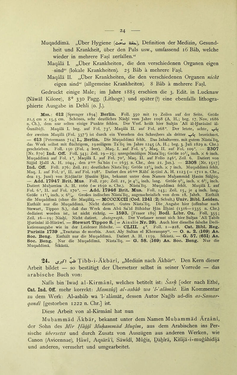 Muqaddimä. „Über Hygiene (c-^ua ük.), Definition der Medizin, Gesund- heit und Krankheit, über den Puls usw., umfassend 16 Bab, welche wieder in mehrere Fasl zerfallen.‘c Maqälä I. „Über Krankheiten, die den verschiedenen Organen eigen sind“ (lokale Krankheiten). 25 Bab ä mehrere Fasl. Maqälä II. „Über Krankheiten, die den verschiedenen Organen nicht eigen sind“ (allgemeine Krankheiten). 8 Bäb ä mehrere Fasl. Gedruckt einige Male; im Jahre 1885 erschien die 3. Edit. in Lucknaw (Näwäl Kisore), 8° 330 Pagg. (Lithogr.) und später (?) eine ebenfalls lithogra- phierte Ausgabe in Dehli (o. J.). Mss.: 612 [Sprenger 1894] Berlin. Foll. 350 mit 19 Zeilen auf der Seite. Größe 21,5 cm x 15,5 cm. Schönes, sehr deutliches Näshi vom Jahre 1098 (A. H.; beg. 17. Nov. 1686 n. Ch.), dem nur selten einige Punkte fehlen. Der Verf. heißt hier Sultan 'All äl-Huräsäni äl- Gunäbidi. Maqälä I. beg. auf Fol. 73r, Maqälä II. auf Fol. 2Ö8V. Der letzte, achte, der zweiten Maqälä (Fol. 337r) ist durch ein Versehen des Schreibers als dritter ^->1» bezeichnet. — 613 [Petermann 714]!., Berlin. Die Muqaddimä fehlt. Das Inhaltsverz. mit gutem Nästa'liq, das Werk selbst mit flüchtigem, iqzeiligem Ta'liq im Jahre 1245 (A. H.; beg. 3. Juli 1829 n. Chr.) geschrieben. Foll. 150 (Fol. 4 leer). Maq. I. auf Fol. gy, Maq. II. auf Fol. I09v. — 2307 [Nr. 870] Ind. Off. Foll. 343; Zeil. 19 — 25; unregelmäßiges Nästa'liq; Größe IO1/^ inch. X 6 inch. Muqaddimä auf Fol. 1T, Maqälä I. auf Fol. yor, Maq. II. auf Folio 246r, Zeil. 6. Datiert von Säjjid Halil A. H. 1044, den 2ten Sa'bän (= 1635 n. Chr., den 21. Jan.). — 2308 [Nr. 1517] Ind. Off. Foll. 276; Zeil. 21; deutliches Nästa'liq; Größe l25/8 inch. x 7 inch. Muqaddimä fehlt. Maq. I. auf Fol. 2r, II. auf Fol. ig8r. Datiert den 26ten Räbi' ät-täni A. H. 1123 (= 1711 n. Chr., den 13. Juni) von Rädänfär Husäin Hän, bekannt unter dem Namen Muhammäd Hasän Sälgüq. — Add. 17947 Brit. Mus. Foll. 230; Zeil. 21, je 45/8 inch. lang. Größe 93/4 inch. x 63/4 inch. Datiert Muharräm A. H. 1060 (= 1650 n. Chr.). Nästa'liq. Muqaddimä fehlt. Maqälä I. auf Fol. 6V, II. auf Fol. i7ov. — Add. 17946 Brit. Mus. Foll. 143; Zeil. 15, je 4 inch. lang. Größe 111^ inch. x 61/4. Großes indisches Nästa'liq, augenscheinlich von dem 18. Jahrh. Enthält die Muqaddimä (ohne die Maqälä). — MCCCXCII (Cod. 1241 (2) Schult.) Univ. Bibi. Leiden. Enthält nur die Muqaddimä. Nicht datiert. Gutes Nästa'liq. Die A Angabe hier (offenbar nach Stewart, Tippoo S.), daß das Werk dem Abu Sa'id Bähädur Hän Ilhäni (13x6 —1335 n. Chr.) dediziert worden ist, ist nicht richtig. — 1593. [Fraser 189] Bodl. Libr. Ox. Foll. 355; Zeil. 16—19; Näshi. Nicht datiert. Antograph. Der Verfasser nennt sich hier Sultan 'Ali Tabib Huräsäni äl-Häräwi. — Stewart Tippoo S. [= Ainslie Nr. 29). Auch hier dieselbe falsche Dedi- kationsangabe wie in der Leidener Hdschr. — CLIII. 40. Foll. 1—228. Cat. Bibi. Reg. Parisiis 1739 „Tractatus de morbis. Auct. Aly Sultan el Khorassany“. — O. a. 2. (169) As. Soc. Beng. Enthält nur die Muqaddimä. Datiert A. H. 1159. Sikästä. — G. 57. (651) As. Soe. Beng. Nur die Muqaddimä. Nästa'liq. — G. 58. (169) As. Soe. Beng. Nur die Muqaddimä. äikästä. 24. Ids Tibb-i-Äkbäri, „Medizin nach Äkbär“. Den Kern dieser Arbeit bildet — so bestätigt der Übersetzer selbst in seiner Vorrede — das arabische Buch von: Nafis bin'Iwad al-Kirmäni, welches betitelt ist: Sarh [oder nach Ethe, Cat. Ind. Off. mehr korrekt: Mamzüq\ al-asbäb wa 'l-alamät. Ein Kommentar zu dem Werk: Al-asbäb wa ’l-'alämät, dessen Autor Nagib ad-din as-Samar- qancii [gestorben 1222 n. Chr.] ist. Diese Arbeit von al-Kirmäni hat nun Muhammäd Äkbär, bekannt unter dem Namen Muhammäd Ärzäni, der Sohn des Mir Hägqi Muhammäd Muqhn, aus dem Arabischen ins Per- sische übersetzt und durch Zusatz von Auszügen aus anderen Werken, wie Canon (Avicennae), Häwi, Aqsärai, Säwidi, Mügiz, Dähirä, Kifäjä-i-mugähidijä und anderen; vermehrt und umgearbeitet.