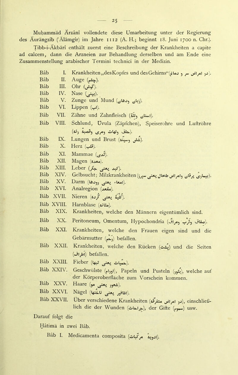 Muhammad Ärzäni vollendete diese Umarbeitung unter der Regierung des Äurängzib ('Älämgir) im Jahre 1112 (A. H.; beginnt 18. Juni 1700 n. Chr.). Tibb-i-Äkbäri enthält zuerst eine Beschreibung der Krankheiten a capite ad calcem, dann die Arzneien zur Behandlung derselben und am Ende eine Zusammenstellung arabischer Termini technici in der Medizin. Bäb I. Krankheiten „desKopfes und des Gehirns“3 ^ jcl^l 3j). Bäb II. Auge Bäb III. Ohr Bäb IV. Nase (^). _ Bäb V. Zunge und Mund Bäb VI. Lippen (,_J). Bäb VII. Zähne und Zahnfleisch (üj? ^U-i). Bäb VIII. Schlund, Uvula (Zäpfchen), Speiseröhre und Luftröhre (&p ^^5 Säa.). Bäb IX. Lungen und Brust (s~~j jil). Bäb X. Herz (,_u3). Bäb XI. Mammae (^jJ). Bäb XII. Magen Bäb XIII. Leber (/*. o^r). Bäb XIV. Gelbsucht; Milzkrankheiten Bäb XV. Darm (u>j3) Bäb XVI. Analregion Bäb XVII. Nieren (sj/ £jr). Bäb XVIII. Harnblase (äJU*). Bäb XIX. Krankheiten, welche den Männern eigentümlich sind. Bäb XX. Peritoneum, Omentum, Hypoohondria (ÖI^oj V/5 0‘lLa). Bäb XXI. Krankheiten, welche den Frauen eigen sind und die Gebärmutter (^) befallen. Bäb XXII. Krankheiten, welche den Rücken (oiu) und die Seiten (Oljb]) befallen. Bäb XXIII. Fieber (l^p oUa.). Bäb XXIV. Geschwülste (fl33l), Papeln und Pusteln (33i»), welche auf der Körperoberfläche zum Vorschein kommen. Bäb XXV. Haare (y, )3*i). Bäb XXVI. Nägel (l^lu jJuäi). Bäb XXVII. Über verschiedene Krankheiten («^ jäiysi 3j), einschließ- lich die der Wunden (oW^a»), der Gifte (j.y*-) usw. Darauf folgt die Hätimä in zwei Bäb. Bäb I. Medicamenta composita L3j|).
