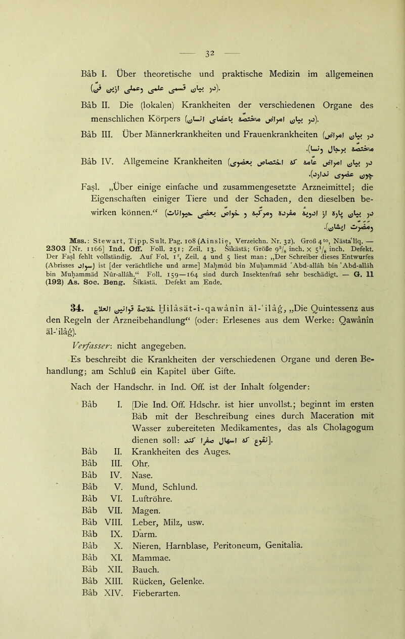 Bäb I. Über theoretische und praktische Medizin im allgemeinen (eP (^**5 cS*“5 H)- Bab II. Die (lokalen) Krankheiten der verschiedenen Organe des menschlichen Körpers (^LJ) ^ULcü jol^l ^Lo jj). Bab III. Über Männerkrankheiten und Frauenkrankheiten (joi^l ,(L*^ Bäb IV. Allgemeine Krankheiten (^Aju joUaiLi &T &»lc o Fasl. „Über einige einfache und zusammengesetzte Arzneimittel; die Eigenschaften einiger Tiere und der Schaden, den dieselben be- wirken können.“ (.-.t i ^ Mss.: Stewart, Tipp. Sult. Pag. 108 (Ainslie, Verzeichn. Nr. 32). Groß 4l°, NästaTiq.— 2303 [Nr. 1166] Ind. Off. Foll. 251; Zeil. 13. Sikästä; Größe 93/8 inch. x Via inch. Defekt. Der Fasl fehlt vollständig. Auf Fol. 1r, Zeil. 4 und 5 liest man: „Der Schreiber dieses Entwurfes (Abrisses j|^*,) ist [der verächtliche und arme] Mahmud bin Muhammad 'Abd-alläh bin 'Abd-alläh bin Muhammäd Nür-alläh.“ Foll. 159—164 sind durch Insektenfraß sehr beschädigt. — G. II (192) As. Soe. Beng. 6ikästä. Defekt am Ende. 34. clW j ^1)3 io Ui. Hiläsät-i-qawänin äl-'iläg, „Die Quintessenz aus den Regeln der Arzneibehandlung“ (oder: Erlesenes aus dem Werke: Qawänin äl-'iläg). Verfasser: nicht angegeben. Es beschreibt die Krankheiten der verschiedenen Organe und deren Be- handlung; am Schluß ein Kapitel über Gifte. Nach der Handschr. in Ind. Off. ist der Inhalt folgender: Bäb I. [Die Ind. Off. Hdschr. ist hier unvollst.; beginnt im ersten Bäb mit der Beschreibung eines durch Maceration mit Wasser zubereiteten Medikamentes, das als Cholagogum dienen soll: jJtT 1 fc Jt$-d &S cyü]. Bäb II. Krankheiten des Auges. Bäb III. Ohr. Bäb IV. Nase. Bäb V. Mund, Schlund. Bäb VI. Luftröhre. Bäb VII. Magen. Bäb VIII. Leber, Milz, usw. Bäb IX. Darm. Bäb X. Nieren, Harnblase, Peritoneum, Genitalia. Bäb XI. Mammae. Bäb XII. Bauch. Bäb XIII. Rücken, Gelenke.
