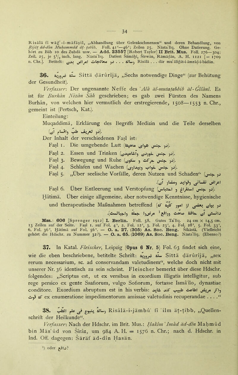Risälä fi wäg'-i-mäfäsil, „Abhandlung über Gelenkschmerzen“ und deren Behandlung, von Rijdt äd-din Muhammad ät-tabib. Foll. 41r—46r; Zeilen 25. Nästa’liq. Ohne Datierung. Ge- hört zu Bäb 10 des Zubdä usw. — Add. 23557 [Robert Taylor] II Brit. Mus. Foll. 276—304; Zeil. 25, je 5*^/2 ineli. lang. Nästa'liq. Datiert Sämähi, Sirwän, Rämädan, A. H. 1121 [= 1709 n. Chr.]. Betitelt: jö\ja] Ohfdlsto jJ . . . äJLuj Risälä . . . dar mu äligat-i-ämräd-i-bädän. 36. S5- Sittä därürijä, „Sechs notwendige Dinge“ (zur Behütung der Gesundheit). Verfasser: Der ungenannte Neffe des 'Ala äl-mntatabbib äl-Giläni. Es ist für Burhän Nizan Sah geschrieben; es gab zwei Fürsten des Namens Burhän, von welchen hier vermutlich der erstregierende, 1508—1553 n. Chr., gemeint ist (Pertsch, Kat.). Einteilung: Muqaddimä, Erklärung des Begriffs Medizin und die Teile derselben (iz)l iJjj). Der Inhalt der verschiedenen Fasl ist: Fasl 1. Die umgebende Lutt (kusw >j). Fasl 2. Essen und Trinken Q,j~oläi5 jj). Fasl 3. Bewegung und Ruhe 5 zS^ ^j). Fasl 4. Schlafen und Wachen .-»Iji. j-Aa. )k>). Fasl 5. „Über seelische Vorfälle, deren Nutzen und Schaden“ (j-Aa. .(^1 j Fasl 6. Über Entleerung und Verstopfung (j^Usa.1 } )f- Hätimä. Über einige allgemeine, aber notwendige Kenntnisse, hygienische und therapeutische Maßnahmen betreffend (sT nJf )roi y .(Caii^JLa.I^ &1»^ j» ^ IJ Mss.: 606 [Sprenger 1912] I. Berlin. Foll. 58. Gutes Ta'liq. 24 cm x 14,5 cm. 13 Zeilen auf der Seite. Fasl 1. auf Fol. 4V, 2. Fol. I2r, 3. Fol. 23r, 4. Fol. 28r, 5. Fol. 33r, 6. Fol. 36v, Hätimä auf Fol. 56'’. — O. a. 27. (305) As. Soc. Beng. Sikästä. (Vielleicht gehört die Hdschr. zu Nummer 32?). — O. a. 65. (1069) As. Soc. Beng. Nästa'liq. (Ebenso?) 37. In Katal. Fleischer, Feipzig (Opus 6 Nr. 5) Fol. 63 findet sich eine, wie die eben beschriebene, betitelte Schrift: ss~ Sittä därürijä, „sex rerum necessarium, sc. ad conservandam valetudinem“, welche doch nicht mit unserer Nr. 36 identisch zu sein scheint. Fleischer bemerkt über diese Hdschr. folgendes: „Scriptus est, ut ex versibus in exordium illigatis intelligitur, sub rege persico ex gente Ssafiorum, vulgo Sofiorum, fortasse Ismä'ilo, dynastiae conditore. Exordium abruptum est in his verbis: j^ts, o.aT CsclBi jäjjG /13 Oj3 sf ex enumeratione impedimentorum amissae valetudinis recuperandae . . . 38. iJaJl fJ* sJUj Risalä-i-jämbü' fi ilm ät-tibb, „Quellen- schrift der Heilkunde“. Verfasser: Nach der Hdschr. im Brit. Mus.: Hakim 'Imad äd-din Mahmud bin Mäs'üd von Siräz, um 984 A. H. = 1576 n. Chr.; nach d. Hdschr. in Ind. Off. dagegen: Säräf äd-din Hasän. b oder