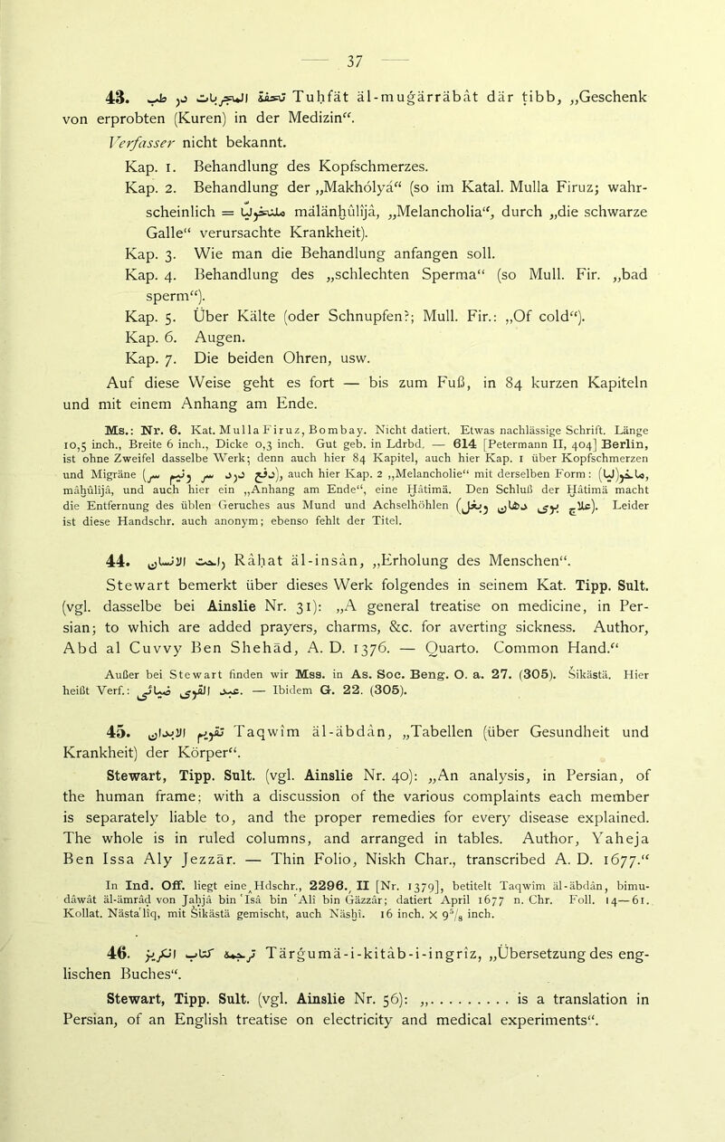 48. ^ ibsti Tuhfät äl-mugärräbat dar tibb, „Geschenk von erprobten (Kuren) in der Medizin“. Verfasser nicht bekannt. Kap. i. Behandlung des Kopfschmerzes. Kap. 2. Behandlung der „Makholyä“ (so im Katal. Mulla Firuz; wahr- scheinlich = UjsoJUs mälänhülijä, „Melancholia“, durch „die schwarze Galle“ verursachte Krankheit). Kap. 3. Wie man die Behandlung anfangen soll. Kap. 4. Behandlung des „schlechten Sperma“ (so Mull. Fir. „bad sperm“). Kap. 5. Über Kälte (oder Schnupfen?; Mull. Fir.: „Of cold“). Kap. 6. Augen. Kap. 7. Die beiden Ohren, usw. Auf diese Weise geht es fort — bis zum Fuß, in 84 kurzen Kapiteln und mit einem Anhang am Ende. Ms.: Nr. 6. Kat. Mulla Firuz, Bombay. Nicht datiert. Etwas nachlässige Schrift. Länge 10,5 inch., Breite 6 inch., Dicke 0,3 inch. Gut geb. in Ldrbd. — 614 [Petermann II, 404] Berlin, ist ohne Zweifel dasselbe Werk; denn auch hier 84 Kapitel, auch hier Kap. i über Kopfschmerzen und Migräne (^ j ^ jij), auch hier Kap. 2 „Melancholie“ mit derselben Form: (U)jLU, mähülijä, und auch hier ein „Anhang am Ende“, eine Hätimä. Den Schluß der Hätimä macht die Entfernung des üblen Geruches aus Mund und Achselhöhlen (j*Jj ^jy Ute). Leider ist diese Handschr. auch anonym; ebenso fehlt der Titel. 44. co.1, Rabat äl-insan, „Erholung des Menschen“. Stewart bemerkt über dieses Werk folgendes in seinem Kat. Tipp. Sult. (vgl. dasselbe bei Ainslie Nr. 31): „A general treatise on medicine, in Per- sian; to which are added prayers, charms, &c. for averting sickness. Author, Abd al Cuvvy Ben Shehäd, A. D. 1376. — Quarto. Common Hand.“ Außer bei Stewart finden wir Mss. in As. Soc. Beng. O. a. 27. (305). Sikästä. Hier heißt Verf.: ^L*s j^c. — Ibidem G. 22. (305). 45. Taqwim äl-äbdän, „Tabellen (über Gesundheit und Krankheit) der Körper“. Stewart, Tipp. Sult. (vgl. Ainslie Nr. 40): „An analysis, in Persian, of the human frame; with a discussion of the various complaints each member is separately liable to, and the proper remedies for every disease explained. The whole is in ruled columns, and arranged in tables. Author, Yaheja Ben Issa Aly Jezzär. — Thin Folio, Niskh Char., transcribed A. D. 1677.“ In Ind. Off. liegt eineAHdschr., 2296./ II [Nr. 1379], betitelt Taqwim äl-äbdän, birnu- däwät äl-ämräd von Jahjä bin'Isä bin 'Ali bin Gäzzar; datiert April 1677 n. Chr. Foll. 14—61. Kollat. Nästaliq, mit Sikästä gemischt, auch Näshi. 16 inch. x 95/8 inch. 46. y.fjI luz-y Tärgumä-i-kitäb-i-ingriz, „Übersetzung des eng- lischen Buches“. Stewart, Tipp. Sult. (vgl. Ainslie Nr. 56): „ is a translation in Persian, of an English treatise on electricity and medical experiments“.