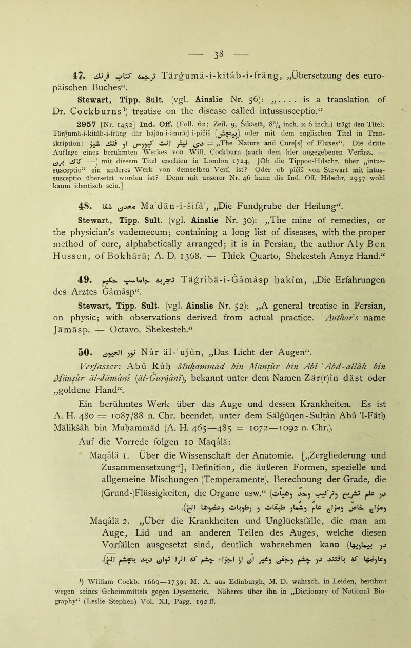 47. ^X>) .-.UL Tärgumä-i-kitäb-i-fräng, „Übersetzung des euro- päischen Buches“. Stewart, Tipp. Sult. (vgl. Ainslie Nr. 56): „.... is a translation of Dr. Cockburns1) treatise on the disease called intussusceptio.“ 2957 [Nr. 1452] Ind. Off. (Foll. 62: Zeil. 9, Sikästä, 83/4 inch. x 6 inch.) trägt den Titel: Tärgumä-i-kitäb-i-fräng dar bäjän-i-ämräd i-picis (jäsw) oder mit dem englischen Titel in Tran- skription: jJJj y CJI ji+J — ,,The Nature and Cure[s] of Fluxes“. Die dritte Auflage eines berühmten Werkes von Will. Cockburn (auch dem hier angegebenen Verfass. — cfji ^ H mit diesem Titel erschien in London 1724. [Ob die Tippoo-Hdschr. über „intus- susceptio“ ein anderes Werk von demselben Verf. ist? Oder ob picis von Stewart mit intus- susceptio übersetzt worden ist? Denn mit unserer Nr. 46 kann die Ind. Off. Hdschr. 2957 wohl kaum identisch sein.] 48. lii Ma'dän-i-sifä’, „Die Fundgrube der Heilung“. Stewart, Tipp. Sult. (vgl. Ainslie Nr. 30): „The mine of remedies, or the physician’s vademecum; containing a long list of diseases, with the proper method of eure, alphabetically arranged; it is in Persian, the author Aly Ben Hussen, ofBokhärä; A. D. 1368. — Thick Quarto, Shekesteh Amyz Hand.“ 49. f UK. ijysu Tägribä-i-Gämäsp hakim, „Die Erfahrungen des Arztes Gämasp“. Stewart, Tipp. Sult. (vgl. Ainslie Nr. 52): „A general treatise in Persian, on physic; with observations derived from actual practice. Author's name Jämäsp. — Octavo. Shekesteh.“ 50. Nur äl-'ujün, „Das Licht der Augen“. Verfasser: Abu Ruh Muhammad bin Mänsür bin Abi 'Abd-alläh bin Mänsür äl-Jämani (äl-Gurgani), bekannt unter dem Namen Zär(r)in däst oder „goldene Hand“. Ein berühmtes Werk über das Auge und dessen Krankheiten. Es ist A. H. 480 = 1087/88 n. Chr. beendet, unter dem Sälgüqen-Sultan Abu ’l-Fäth Mäliksäh bin Muhammad (A. H. 465—485 = 1072—1092 n. Chr.). Auf die Vorrede folgen 10 Maqälä: Maqälä 1. Über die Wissenschaft der Anatomie. [„Zergliederung und Zusammensetzung“], Definition, die äußeren Formen, spezielle und allgemeine Mischungen (Temperamente), Berechnung der Grade, die (Grund-)Flüssigkeiten, die Organe usw.“ (^L4>j yj, j * •*> Objhj y OlLüs ^14*^ Maqälä 2. „Über die Krankheiten und Unglücksfälle, die man am Auge, Lid und an anderen Teilen des Auges, welche diesen Vorfällen ausgesetzt sind, deutlich wahrnehmen kann (l^Uw ^ x) William Cockb. 1669—1739; M. A. aus Edinburgh, M. D. wahrsch. in Leiden, berühmt wegen seines Geheimmittels gegen Dysenterie. Näheres über ihn in „Dictionary of National Bio- graphy“ (Leslie Stephen) Vol. XI, Pagg. 192 ff.