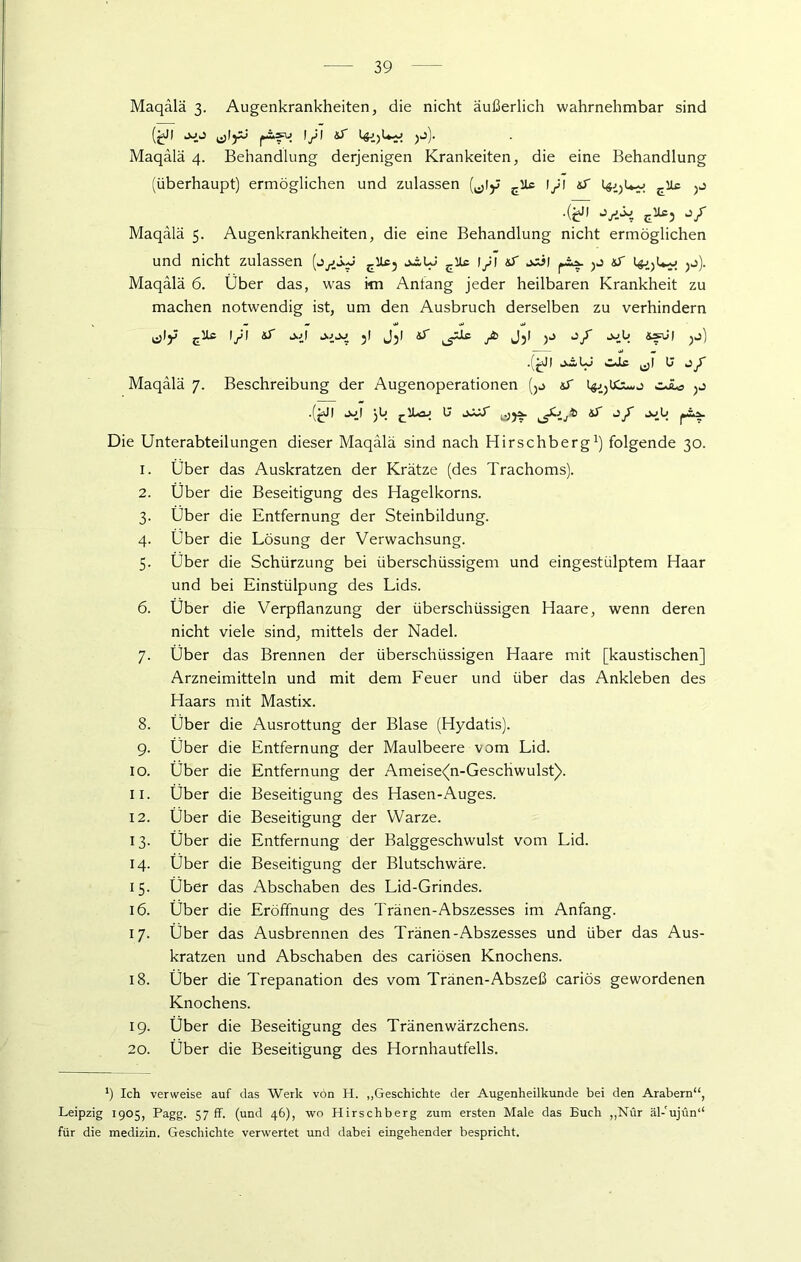 Maqalä 3. Augenkrankheiten, die nicht äußerlich wahrnehmbar sind (jaJI JJJ (jlyj p-fV» ’S t$i)Ly yS). Maqalä 4. Behandlung derjenigen Krankeiten, die eine Behandlung (überhaupt) ermöglichen und zulassen (^ly £iU 1/1 S •(^1 e^3 j/ Maqalä 5. Augenkrankheiten, die eine Behandlung nicht ermöglichen und nicht zulassen (j/j./ ctu5 jiLJ cUc i/i sT joi| S ^j). Maqalä 6. Über das, was im Antang jeder heilbaren Krankheit zu machen notwendig ist, um den Ausbruch derselben zu verhindern ^jly EUc l/l ST J.Ü jl Jjl S /fc Jjl O/” JCIÜ tefu) jj) .(^Jf tXw Co »Zdg ^j| 0 O A Maqalä 7. Beschreibung der Augenoperationen (5o &T cJL« .(jdl jj| jb ^1L04 U jSSS jt> S jjIi Die Unterabteilungen dieser Maqalä sind nach Hirschberg1) folgende 30. 1. Über das Auskratzen der Krätze (des Trachoms). 2. Über die Beseitigung des Hagelkorns. 3. Über die Entfernung der Steinbildung. 4. Über die Lösung der Verwachsung. 5. Über die Schürzung bei überschüssigem und eingestülptem Haar und bei Einstülpung des Lids. 6. Über die Verpflanzung der überschüssigen Haare, wenn deren nicht viele sind, mittels der Nadel. 7. Über das Brennen der überschüssigen Haare mit [kaustischen] Arzneimitteln und mit dem Feuer und über das Ankleben des Haars mit Mastix. 8. Über die Ausrottung der Blase (Hydatis). 9. Über die Entfernung der Maulbeere vom Lid. 10. Über die Entfernung der Ameise(n-Geschwulst). 11. Über die Beseitigung des Hasen-Auges. 12. Über die Beseitigung der Warze. 13. Über die Entfernung der Balggeschwulst vom Lid. 14. Über die Beseitigung der Blutschwäre. 15. Über das Abschaben des Lid-Grindes. 16. Über die Eröffnung des Tränen-Abszesses im Anfang. 17. Über das Ausbrennen des Tränen-Abszesses und über das Aus- kratzen und Abschaben des cariösen Knochens. 18. Über die Trepanation des vom Tränen-Abszeß cariös gewordenen Knochens. 19. Über die Beseitigung des Tränen Wärzchens. 20. Über die Beseitigung des Hornhautfells. *) Ich verweise auf das Werk vön II. „Geschichte der Augenheilkunde bei den Arabern“, Leipzig 1905, Pagg. 57 ff. (und 46), wo Hirschberg zum ersten Male das Buch „Nur äl-ujün“ für die medizin. Geschichte verwertet und dabei eingehender bespricht.