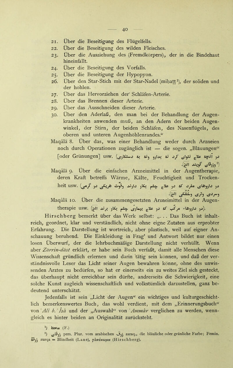 21. Über die Beseitigung des Flügelfells. 22. Über die Beseitigung des wilden Fleisches. 23. Über die Ausziehung des (Fremdkörpers), der in die Bindehaut hineinfällt. 24. Über die Beseitigung des Vorfalls. 25. Über die Beseitigung der Hypopyon. 26. Über den Star-Stich mit der Star-Nadel (mihatt1), der soliden und der hohlen. 27. Über das Hervorziehen der Schläfen-Arterie. 28. Über das Brennen dieser Arterie. 29. Über das Ausschneiden dieser Arterie. 30. Über den Aderlaß, den man bei der Behandlung der Augen- krankheiten anwenden muß, an den Adern der beiden Augen- winkel, der Stirn, der beiden Schläfen, des Nasenflügels, des oberen und unteren Augenhöhlenrandes.“ Maqälä 8. Über das, was einer Behandlung weder durch Arzneien noch durch Operationen zugänglich ist — die sogen. „Bläuungen“ [oder Grünungen] usw. «J3 3)!jj EUc &fvi ,(£J| oJjjf Maqälä 9. Über die einfachen Arzneimittel in der Augentherapie, deren Kraft betreffs Wärme, Kälte, Feuchtigkeit und Trocken- heit USW. jf jä) OjSj jJjlJ jUO pÄA. äT JJlo O J .(^J! 3 Maqälä 10. Über die zusammengesetzten Arzneimittel in der Augen- therapie usw. (£j| ^juo ^ Jryo 3j). Hirschberg bemerkt über das Werk selbst: „. . . Das Buch ist inhalt- reich, geordnet, klar und verständlich, nicht ohne eigne Zutaten aus erprobter Erfahrung. Die Darstellung ist wortreich, aber plastisch, weil auf eigner An- schauung beruhend. Die Einkleidung in Frag’ und Antwort bildet nur einen losen Überwurf, der die lehrbuchmäßige Darstellung nicht verhüllt. Wenn aber Zärrin-däst erklärt, er habe sein Buch verfaßt, damit alle Menschen diese Wissenschaft gründlich erlernen und darin tätig sein können, und daß der ver- ständnisvolle Leser das Licht seiner Augen bewahren könne, ohne des unwis- senden Arztes zu bedürfen, so hat er einerseits ein zu weites Ziel sich gesteckt, das überhaupt nicht erreichbar sein dürfte, andrerseits die Schwierigkeit, eine solche Kunst zugleich wissenschaftlich und volkstümlich darzustellen, ganz be- deutend unterschätzt. Jedenfalls ist sein „Licht der Augen“ ein wichtiges und kulturgeschicht- lich bemerkenswertes Buch, das wohl verdient, mit dem „Erinnerungsbuch“ von 1 Ali b. ' Isä und der „Auswahl“ von 'Ammär verglichen zu werden, wenn- gleich es hinter beiden an Originalität zurücksteht. *1 (F.) 2) pers. Plur. vom arabischen ojj zaraq., die bläuliche oder grünliche Farbe; Femin. ö)> zurqa = Blindheit (Lane), yXavxafia (Hirschberg).