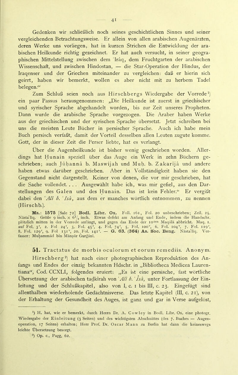 Gedenken wir schließlich noch seines geschichtlichen Sinnes und seiner vergleichenden Betrachtungsweise. Er allein von allen arabischen Augenärzten, deren Werke uns vorliegen, hat in kurzen Strichen die Entwicklung der ara- bischen Heilkunde richtig gezeichnet. Er hat auch versucht, in seiner geogra- phischen Mittelstellung zwischen dem Iräq, dem Fruchtgarten der arabischen Wissenschaft, und zwischen Hindostan, — die Star-Operation der Hindus, der Iraqenser und der Griechen miteinander zu vergleichen: daß er hierin sich geirrt, haben wir bemerkt, wollen es aber nicht mit zu herbem Tadel belegen.“ Zum Schluß seien noch aus Hirschbergs Wiedergabe der Vorrede1) ein paar Passus herausgenommen: „Die Heilkunde ist zuerst in griechischer und syrischer Sprache abgehandelt worden, bis zur Zeit unseres Propheten. Dann wurde die arabische Sprache vorgezogen. Die Araber haben Werke aus der griechischen und der syrischen Sprache übersetzt. Jetzt schreiben bei uns die meisten Leute Bücher in persischer Sprache. Auch ich habe mein Buch persisch verfaßt, damit der Vorteil desselben allen Leuten zugute komme. Gott, der in dieser Zeit die Perser liebte, hat es verlangt. Über die Augenheilkunde ist bisher wenig geschrieben worden. Aller- dings hat Hunain speziell über das Auge ein Werk in zehn Büchern ge- schrieben; auch Jühanna b. Maswijah und Muh. b. Zakarijä und andere haben etwas darüber geschrieben. Aber in Vollständigkeit haben sie den Gegenstand nicht dargestellt. Keiner von denen, die vor mir geschrieben, hat die Sache vollendet. . . . Ausgewählt habe ich, was mir gefiel, aus den Dar- stellungen des Galen und des Hunain. Das ist kein Fehler/1 Er vergißt dabei den 'Ali b. 'Isä, aus dem er manches wörtlich entnommen, zu nennen (Hirschb.). Ms.: 1575 [Sale 72] Bodl. Libr. Ox. Foll. 161, Fol. 20 unbeschrieben; Zeil. 25. Nästa'liq. Größe 9 inch. X 6*/2 inch. Etwas defekt am Anfang und Ende, indem die Handsclir. plötzlich mitten in der Vorrede anfängt, und gegen das Ende der I0ten Maqälä abbricht. Maq. 1. auf Fol. 3r, 2. Fol 24/, 3. Fol. 45r, 4. Fol. 74r, 5. Fol. ioov, 6. Fol. 104v, 7. Fol. 119', 8. Fol. I29r, 9. Fol 131'’, 20. Fol. 141r. — G. 63. (364) As. Soc. Beng. Nästa'liq. Ver- fasser: Muhammäd bin Mänsur Gurgäni. 51. Tractatus de morbis oculorum et eorum remediis. Anonym. Hirschberg2) hat nach einer photographischen Reproduktion des An- fangs und Endes der einzig bekannten Hdschr. in „Bibliotheca Medicea Lauren- tiana“, Cod. CCXLI, folgendes eruiert: „Es ist eine persische, fast wörtliche Übersetzung der arabischen tadkirah von 'Ali b. 'Isä, unter Fortlassung der Ein- leitung und der Schlußkapitel, also von I, c. 1 bis III, c. 23. Eingefügt sind allenthalben wiederholende Gedächtnisverse. Das letzte Kapitel (III, c. 21), von der Erhaltung der Gesundheit des Auges, ist ganz und gar in Verse aufgelöst, ') H. hat, wie er bemerkt, durch Herrn Dr. A. Cowley in Bodl. Libr. Ox. eine photogr. Wiedergabe der Einleitung (3 Seiten) und des wichtigsten Abschnittes (des 7. Buches — Augen- operation, 17 Seiten) erhalten; Herr Prof. Dr. Oscar Mann zu Berlin hat dann die keineswegs leichte Übersetzung besorgt. 2) Op. c., Pagg. 62.