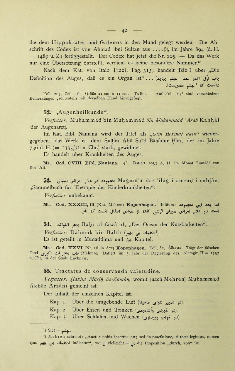 die dem Hippokrates und Galenos in den Mund gelegt werden. Die Ab- schrift des Codex ist von Ahmad ibni Sultan aus .... (?), im Jahre 894 (d. H. = 1489 u. Z.) fertiggestellt. Der Codex hat jetzt die Nr. 205. — Da das Werk nur eine Übersetzung darstellt, verdient es keine besondere Nummer.“ Nach dem Kat. von Italo Pizzi, Pag. 313, handelt Bäb I über „Die Definition des Auges, daß es ein Organ ist“... >jJ| J3l Foll. 207; Zeil. 16. Größe 21 cm x 11 cm. TaTiq. — Auf Fol. 163'' sind verschiedene Bemerkungen größtenteils mit derselben Hand hinzugefügt. 52. „Augenheilkunde“. Verfasser-. Muhammad bin Muhammad bin Muhammad 'Aräb Kahhäl (der Augenarzt). Im Kat. Bibi. Naniana wird der Titel als „Olm Hokmat aainu wieder- gegeben; das Werk ist dem Sultan Abu Said Bähadur Han, der im Jahre 736 d. H. (= 1335/36 n. Chr.) starb, gewidmet. Es handelt über Krankheiten des Auges. Ms.: Cod. CVIII. Bibi. Naniana. 40. Datiert 1033 A. H. im Monat Gumädä von Ibn 'Ali. 53. jöl/äl sc}*»* Mägmü'ä dar 'ilag-i-ämräd-i-subjän, „Sammelbuch für Therapie der Kinderkrankheiten“. Verfasser unbekannt. Ms.: Cod. XXXIII, III (Kat. Mehren) Kopenhagen. Initium: ,^1 jju Ul .£d| ^5 ja 1 - ID 54. jJljill Bahr äl-fäwa’id, „Der Ocean der Nutzbarkeiten“. Verfasser-, Dähmäk bin Bähir ^ JUjfcj* 2). Es ist geteilt in Muqaddimä und 34 Kapitel. Ms.: Cod. XXVI (Nr. 18 in 8V°) Kopenhagen. Foll. 82. Sikästä. Trägt den falschen Titel ObjS^o wda (Mehren). Datiert im 5. Jahr der Regierung des 'Alämgir II = 1757 n. Chr. in der Stadt Lucknaw. 55. Tractatus de conservanda valetudine. Verfasser-. Hakim Mäsih äz-Zäman, womit (nach Mehren) Muhammad Äkbär Ärzäni gemeint ist. Der Inhalt der einzelnen Kapitel ist: Kap. 1. Über die umgebende Luft (la*»* jj). Kap. 2. Über Essen und Trinken Kap. 3. Über Schlafen und Wachen (^Ij^.j >j). ’) Sic! = ^sa.. 2) Mehren schreibt: „Auctor nobis incertus est; sed in praefatione, si recte legimus, nomen ejus indicatur“, wo J vielleicht = J, die Präposition „durch, von“ ist.