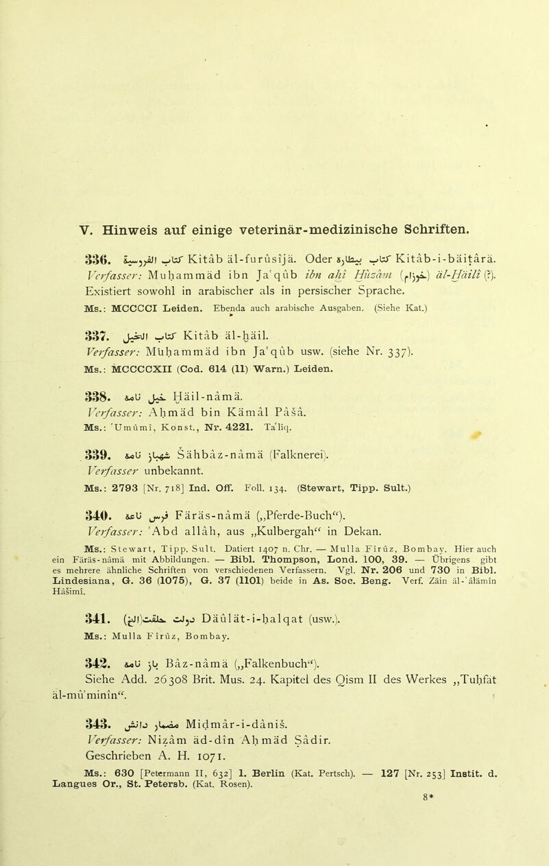 V. Hinweis auf einige veterinär-medizinische Schriften. 386. L-5^äii Kitab äl-furüsijä. Oder Kitäb-i-baitära. Verfasser: Muhammad ibn Ja'qüb ibn alii Hiizäm (pljji.) äl-Häili (?). Existiert sowohl in arabischer als in persischer Sprache. Ms.: MCCCCI Leiden. Ebenda auch arabische Ausgaben. (Siehe Kat.) 337. JfsJ! ^btT Kitab äl-häil. Verfasser: Muhammad ibn Ja'qüb usw. (siehe Nr. 337). Ms.: MCCCCXII (Cod. 614 (11) Warn.) Leiden. 338. Häil-nämä. Verfasser: Ahmäd bin Kämäl Pasa. Ms.: 'Umümi, Konst., Nr. 4221. TaTiq. 339. &oU Sähbäz-nämä (Falknerei). Verfasser unbekannt. Ms.: 2793 [Nr. 718] Ind. Off. Foll. 134. (Stewart, Tipp. Sult.) 340. isU Färäs-namä („Pferde-Buch“). Verfasser: 'Abd alläh, aus „Kulbergah“ in Dekan. Ms.: St ewart, Tipp. Sult. Datiert 1407 n. Chr. — Mulla Firüz, Bombay. Hierauch ein Färäs-namä mit Abbildungen. — Bibi. Thompson, Lond. 100, 39. -—- Übrigens gibt es mehrere ähnliche Schriften von verschiedenen Verfassern. Vgl. Nr. 206 und 730 in Bibi. Lindesiana, G. 36 (1075), G. 37 (1101) beide in As. Soe. Beng. Verf. Zäin äl-'älämin Häsimi. 341. (fcM)iJLb» Däülät-i-halqat (usw.). Ms.: Mulla Firüz, Bombay. 342. jb Bäz-nämä („Falkenbuch“). Siehe Add. 26308 Brit. Mus. 24. Kapitel des Qism II des Werkes „Tuhfat äl-mu minin“. 343. jMIj Midmar-i-danis. Verfasser: Nizam äd-din Ahmäd Sädir. Geschrieben A. H. 1071. Ms.: 630 [Petermann II, 632] 1. Berlin (Kat. Pertsch). — 127 [Nr. 253J Instit. d. Langues Or., St. Petersb. (Kat. Rosen).