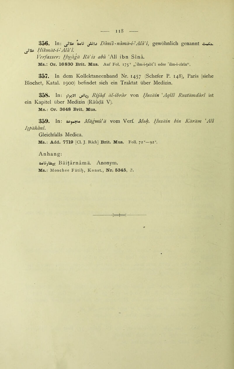 356. In: ^Uc äx>U jiJlj Dänis -namä-i- Ala i, gewöhnlich genannt ^Uc Hikmät-i- Ala i. Verfasser: Hwagä Rais abü 'Ali ihn Sinä. Ms.: Or. 16830 Brit. Mus. Auf Fol. 175v ,,‘ilm-i-tabi'i oder rilm-i-zirin“. 357. In dem Kollektaneenband Nr. 1457 (Schefer P. 148), Paris (siehe Blochet, Katal. 1900) befindet sich ein Traktat über Medizin. 358. In: gVI jöb) Rijäd äl-ibrar von Husäin 'Aqili Rustämdari ist ein Kapitel über Medizin (Räüdä V). Ms.: Or. 3648 Brit. Mus. 359. In: Mägniii ä vom Verf. Muh. Husäin bin Käräm 'Ali Ispähani. Gleichfalls Medica. Ms.: Add. 7719 [CI. J. Rieh] Brit. Mus. Foll. 72v-92v. Anhang: Bäitarnamä. Anonym. Ms.: Moschee Fätih, Konst., Nr. 5345, 3.