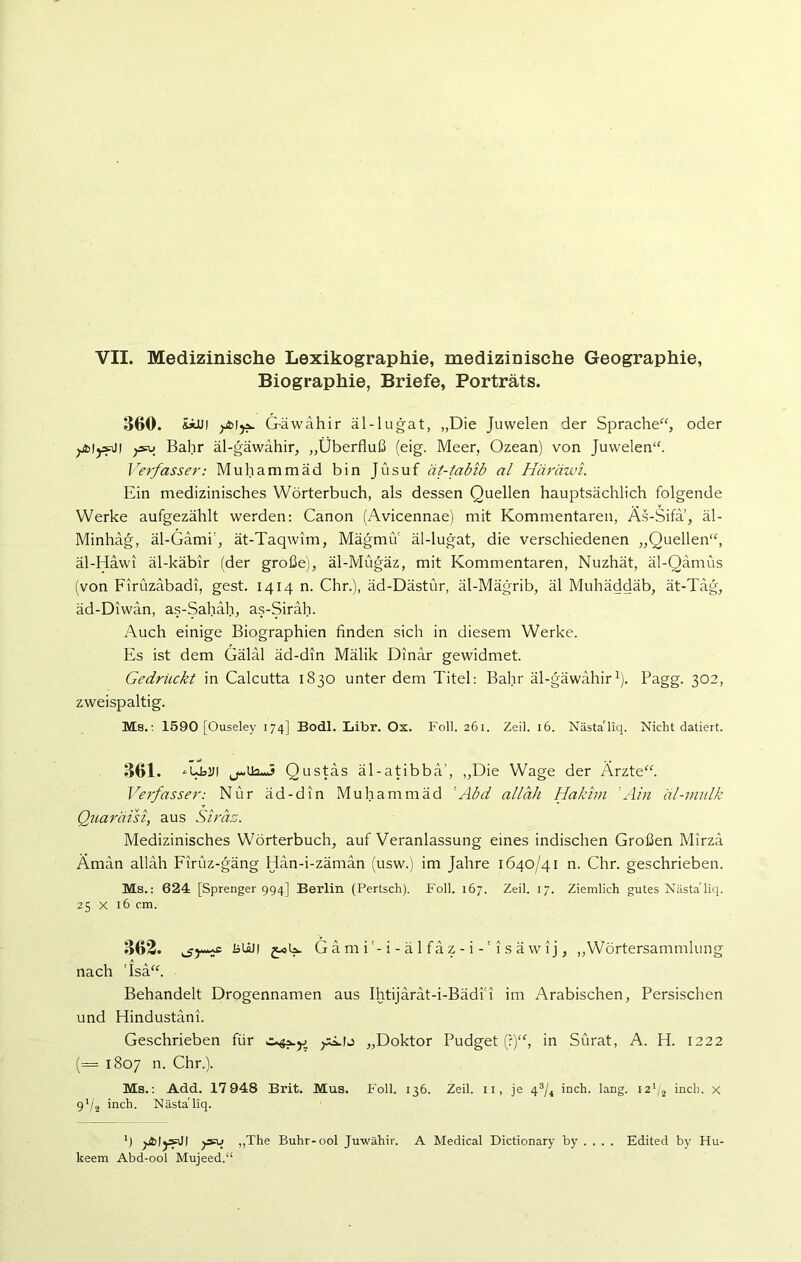 VII. Medizinische Lexikographie, medizinische Geographie, Biographie, Briefe, Porträts. 360. &*UI y&lja. G-äwähir äl-lugat, „Die Juwelen der Sprache“, oder jjblysJI jjsu Bahr äl-gäwahir, „Überfluß (eig. Meer, Ozean) von Juwelen“. Verfasser: Muhammäd bin Jüsuf ät-tabib al Häräwi. Ein medizinisches Wörterbuch, als dessen Quellen hauptsächlich folgende Werke aufgezählt werden: Canon (Avicennae) mit Kommentaren, Äs-Sifa, äl- Minhäg, äl-Gämi', ät-Taqwim, MägmiY äl-lugat, die verschiedenen „Quellen“, äl-Hawi äl-käbir (der große), äl-Mügäz, mit Kommentaren, Nuzhät, äl-Qamüs (von Firüzabadi, gest. 1414 n. Chr.), äd-Dästür, äl-Mägrib, äl Muhäddäb, ät-Tag, äd-Diwan, as-Sahäh, as-Siräh. Auch einige Biographien finden sich in diesem Werke. Es ist dem Gälal äd-din Mälik Dinar gewidmet. Gedrückt in Calcutta 1830 unter dem Titel: Bahr äl-gäwahir1). Pagg. 302, zweispaltig. Ms.: 1590 [Ouseley 174] Bodl. Libr. Ox. Foll. 261. Zeil. 16. Nästa'liq. Nicht datiert. 361. *UblH Qustäs äl-atibba', „Die Wage der Ärzte“. Verfasser: Nur äd-din Muhammäd 'Abd alläh Hakim ;Ain äl-mulk Quaräisi, aus Siräz. Medizinisches Wörterbuch, auf Veranlassung eines indischen Großen Mirza Äman alläh Firüz-gäng Hän-i-zäman (usw.) im Jahre 1640/41 n. Chr. geschrieben. Ms.: 624 [Sprenger 994] Berlin (Pertsch). Foll. 167. Zeil. 17. Ziemlich gutes Nästa'liq. 25 x 16 cm. 362. fctäJi G ä m ii - ä 1 fä z - i -' 1 s ä w ij, „Wörtersammlung nach 'Isä“. Behandelt Drogennamen aus Ihtijärät-i-Bädfi im Arabischen, Persischen und Hindustäni. Geschrieben für „Doktor Pudget (?)“, in Sürat, A. H. 1222 (= 1807 n. Chr.). Ms.: Add. 17 948 Brit. Mus. Foll. 136. Zeil. n, je 43/4 inch. lang. 121/2 inch. x 91/2 inch. Nästa'liq. ’) „The Buhr-ool Juwähir. A Medical Dictionary by . . . . Edited by Hu- keem Abd-ool Mujeed.“