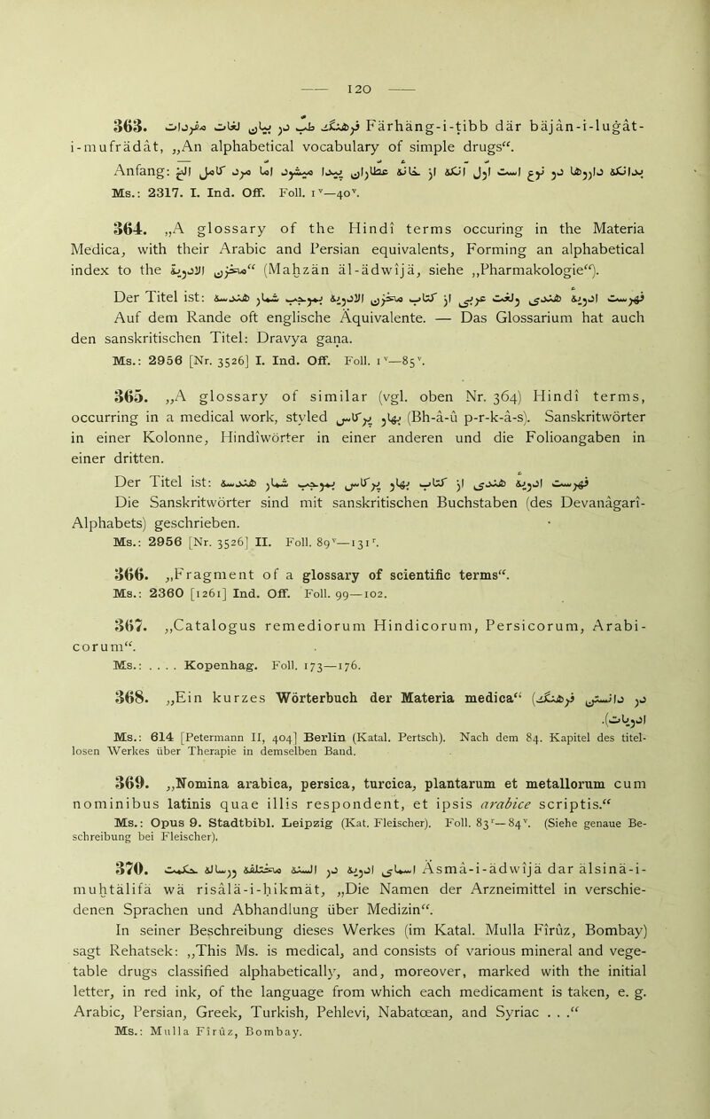 & 363. oIjjäo obü >p Färhäng-i-tibb där bäjän-i-lugät- i-mufrädät, „An alphabetical vocabulary of simple drugs“. Anfang: ^J! jyc t«l Oy«...o y &CU dy bt^yj &L>l.v Ms.: 2317. I. Ind. Off. Foll. iv—40v. 364. „A glossary of the Hindi terms occuring in the Materia Medica, with their Arabic and Persian equivalents, Forming an alphabetical index to the ibjjjii (Mahzän äl-ädwijä, siehe „Pharmakologie“). Der Titel ist: Jb ^1*2» y ^>ys> w^xJ* Auf dem Rande oft englische Äquivalente. — Das Glossarium hat auch den sanskritischen Titel: Dravya gana. Ms.: 2956 [Nr. 3526] I. Ind. Off. Foll. i v—85v. 365. „A glossary of similar (vgl. oben Nr. 364) Hindi terms, occurring in a medical work, styled 5l# (Bh-ä-ü p-r-k-a-s). Sanskritwörter in einer Kolonne, Hindiwörter in einer anderen und die Folioangaben in einer dritten. 13er 1 itel ist: y.y ^yp »ttf y ^j<xib yp Die Sanskritwörter sind mit sanskritischen Buchstaben (des Devanagari- Alphabets) geschrieben. Ms.: 2956 [Nr. 3526] II. Foll. 89v—131r. 366. „Fragment of a glossary of scientific terms“. Ms.: 2360 [1261] Ind. Off. Foll. 99—102. 367. „Catalogus remediorum Hindicorum, Persicorum, Arabi- corum“. Ms.: .... Kopenhag. Foll. 173—176. 368. „Ein kurzes Wörterbuch der Materia medica“ (ysixtoy .(oöjJl Ms.: 614 [Petermann II, 404] Berlin (Katal. Pertsch). Nach dem 84. Kapitel des titel- losen Werkes über Therapie in demselben Baud. 369. „Nomina arabica, persica, turcica, plantarum et metallorum cum nominibus latinis quae illis respondent, et ipsis arabice scriptis.“ Ms.: Opus 9. Stadtbibi. Leipzig (Kat. Fleischer). Foll. 83‘—84''. (Siehe genaue Be- schreibung bei Fleischer). 3/0. 1 l Ä. s m a -1 - ä d w ij ä dar alsinä-i- muhtälifä wä risalä-i-hikmät, „Die Namen der Arzneimittel in verschie- denen Sprachen und Abhandlung über Medizin“. In seiner Beschreibung dieses Werkes (im Katal. Mulla Firüz, Bombay) sagt Rehatsek: „This Ms. is medical, and consists of various mineral and vege- table drugs classified alphabetically, and, moreover, marked with the initial letter, in red ink, of the language from which each medicament is taken, e. g. Arabic, Persian, Greek, Turkish, Pehlevi, Nabatoean, and Syriac . . .“ Ms.: Mulla Firüz, Bombay.