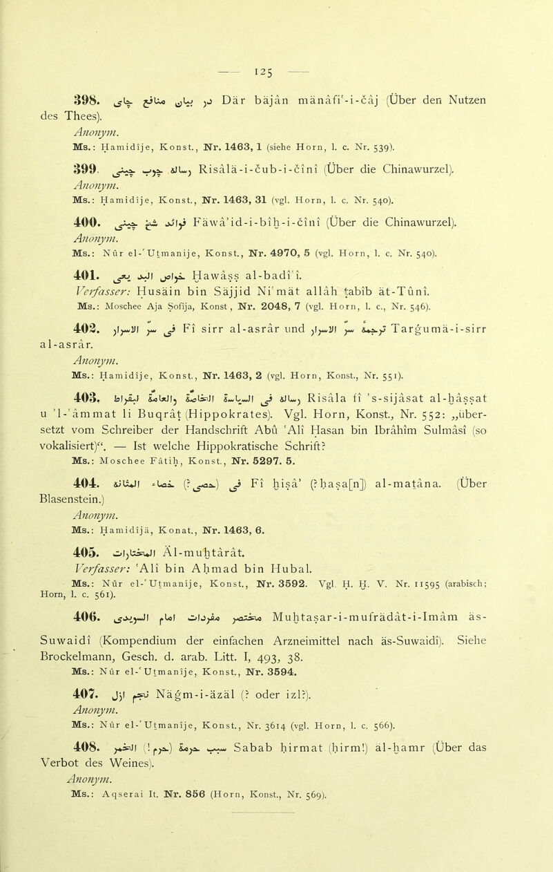 398. jiUo jj Dar bäjän mänäfi'-i-cäj (Über den Nutzen des Thees). Anonym. Ms.: Hamidije, Konst., Nr. 1463, 1 (siehe Horn, 1. c. Nr. 539). 399 Risalä-i-cub-i-cini (Über die Chinawurzel). Anonym. Ms.: Hamidije, Konst., Nr. 1463, 31 (vgl. Horn, 1. c. Nr. 540). 400. tb äwa 1 d -1 - b 1 h -1 - c 1111 (Über die Chinawurzel), Anonym. Ms.: Nur el-' Utmanije, Konst., Nr. 4970, 5 (vgl. Horn, 1. c. Nr. 540). 401. j-J/ joljä. Hawäss al-badi’i. Verfasser: Husäin bin Säjjid Ni'mät alläh tabib ät-Tüni. Ms.: Moschee Aja Sofija, Konst, Nr. 2048, 7 (vgl. Horn, 1. c., Nr. 546). 402. )l)+uVI J Fi sirr al-asrar und ^ Targumä-i-sirr a 1-asrar. Anonym. Ms.: Hamidije, Konst., Nr. 1463, 2 (vgl. Horn, Konst., Nr. 551). o» •*> 403. blf^l &ol*)l5 LeisnJf £m,LmJi «JUuj Risäla fi ’s-sijasat al-hassat u ’l-'ämmat li Buqrät (H ippokrates). Vgl. Horn, Konst., Nr. 552: „über- setzt vom Schreiber der Handschrift Abu 'Ali Hasan bin Ibrahim Sulmasi (so vokalisiert)“. — Ist welche Hippokratische Schrift? Ms.: Moschee Fätih, Konst., Nr. 5297. 5. 404. *u»ä. (?^i.) Fi hisä’ (?hasa[n]) al-matana. (Über Blasenstein.) Anonym. Ms.: Hamidijä, Konat., Nr. 1463, 6. 405. Äl-muhtarat. Verfasser: 'Ali bin Ahmad bin Hubal. Ms.: Nur el-'Utmanije, Konst., Nr. 3592. Vgl. H. H. V. Nr. 11595 (arabisch; Horn, 1. c. 561). 400. fUJ Muhtasar-i-mufrädat-i-Imäm äs- Suwaidi (Kompendium der einfachen Arzneimittel nach äs-Suwaidi). Siehe Brockelmann, Gesch. d. arab. Litt. I, 493, 38. Ms.: Nur el-'Utmanije, Konst., Nr. 3594. 407. Jjl ps=u Nägm-i-äzäl (? oder iz 1 ?). Anonym. Ms.: Nur el-'Utmanije, Konst., Nr. 3614 (vgl. Horn, 1. c. 566). 408. ^*»J1 (! fja») Sabab hirmat (hirm!) äl-hamr (Über das Verbot des Weines). Anonym. Ms.: Aqserai It. Nr. 856 (Horn, Konst., Nr. 569).