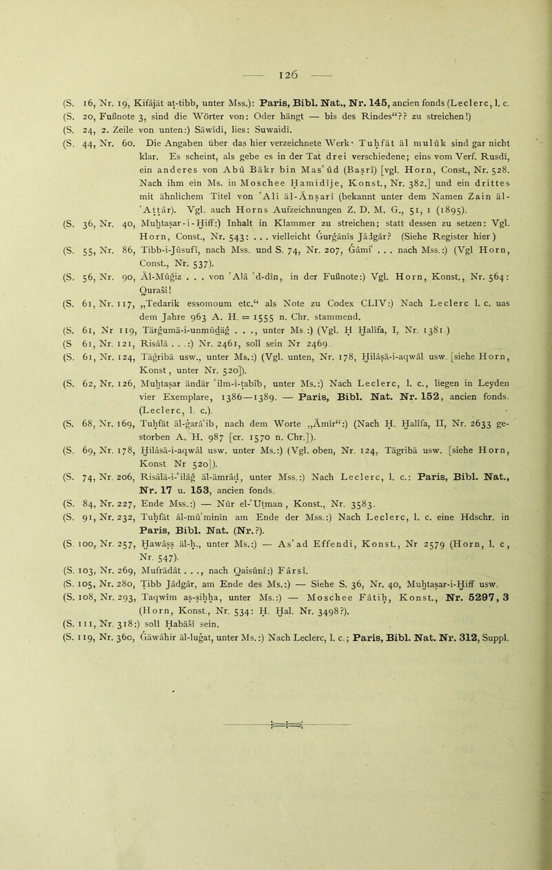 (S. 16, Nr. 19, Kifäjät at-tibb, unter Mss.): Paris, Bibi. Nat., Nr. 145, ancien fonds (Ledere, 1. c. (S. 20, Fußnote 3, sind die Wörter von: Oder hängt — bis des Rindes“?? zu streichen!) (S. 24, 2. Zeile von unten:) Säwidi, lies: Suwaidi. (S. 44, Nr. 60. Die Angaben über das hier verzeichnete Werk- Tuhfät äl mulük sind gar nicht klar. Es scheint, als gebe es in der Tat drei verschiedene; eins vom Verf. Rusdi, ein anderes von Abu Bälcr bin Mascüd (Basri) [vgl. Horn, Const., Nr. 528. Nach ihm ein Ms. in Moschee Hamidije, Konst., Nr. 382.] und ein drittes mit ähnlichem Titel von 'Ali äl-Änsari (bekannt unter dem Namen Zain äl- 'Attär). Vgl. auch Horns Aufzeichnungen Z. D. M. G., 51, 1 (1895). (S. 36, Nr. 40, Muhtasar-i-Hiff:) Inhalt in Klammer zu streichen; statt dessen zu setzen: Vgl. Horn, Const., Nr. 543: . . . vielleicht Gurgänis Jädgär? (Siehe Register hier) (S. 55, Nr. 86, Tibb-i-Jüsufi, nach Mss. und S. 74, Nr. 207, Gämi' . . . nach Mss.:) (Vgl Horn, Const., Nr. 537). (S. 56, Nr. 90, Äl-Mügiz . . . von 'Alä 'd-din, in der Fußnote:) Vgl. Horn, Konst., Nr. 564: Qurasi! (S. 61, Nr. 117, „Tedarik essomoum etc.“ als Note zu Codex CLIV:) Nach Ledere 1. c. uas dem Jahre 963 A. H. = 1555 n. Chr. stammend. (S. 61, Nr 119, Tärgumä-i-unmüdäg . . ., unter Ms,:) (Vgl. H Halifa, I, Nr. 1381) (S 61, Nr. 121, Risälä . . .:) Nr. 2461, soll sein Nr 2469, (S. 61, Nr. 124, Tägribä usw., unter Ms.:) (Vgl. unten, Nr. 178, Hiläsä-i-aqwäl usw. [siehe Horn, Konst, unter Nr. 520]). (S. 62, Nr. 126, Muhtasar ändär 'ilm-i-tabib, unter Ms.:) Nach Ledere, 1. c., liegen in Leyden vier Exemplare, 1386—1389. — Paris, Bibi. Nat. Nr. 152, ancien fonds. (Ledere, 1. c.). (S. 68, Nr. 169, Tuhfät äl-garä’ib, nach dem Worte „Ämir“:) (Nach H. Halifa, II, Nr. 2633 ge- storben A. H. 987 [er. 1570 n. Chr.]). (S. 69, Nr. 178, Hiläsä-i-aqwäl usw. unter Ms.:) (Vgl. oben, Nr. 124, Tägribä usw. [siehe Horn, Konst Nr 520]). (S. 74, Nr. 206, Risälä-i-'ilag äl-ämräd, unter Mss.:) Nach Ledere, 1. c.: Paris, Bibi. Nat., Nr. 17 u. 153, ancien fonds. (S. 84, Nr. 227, Ende Mss.:) — Nur el-'Utman , Konst., Nr. 3583. (S. 91, Nr. 232, Tuhfät äl-muminin am Ende der Mss.:) Nach Ledere, 1. c. eine Hdschr. in Paris, Bibi. Nat. (Nr.?). (S. 100, Nr. 257, Hawäss äl-h., unter Ms.:) — As'ad Effendi, Konst., Nr 2579 (Horn, 1. c, Nr. 547). (S. 103, Nr. 269, Mufrädät . . ., nach Qaisüni:) Färsi, (S. 105, Nr. 280, Tibb Jädgär, am Ende des Ms.:) — Siehe S. 36, Nr. 40, Muhtasar-i-Hiff usw. (S. 108, Nr. 293, Taqwim as-sihha, unter Ms.:) — Moschee Fätih, Konst., Nr. 5297,3 (Horn, Konst., Nr. 534: H. Hai. Nr. 3498?). (S. iii, Nr. 318:) soll Habäsi sein. (S. 119, Nr. 360, Gäwähir äl-lugat, unter Ms.:) Nach Ledere, 1. c.; Paris, Bibi. Nat. Nr. 312, Suppl.