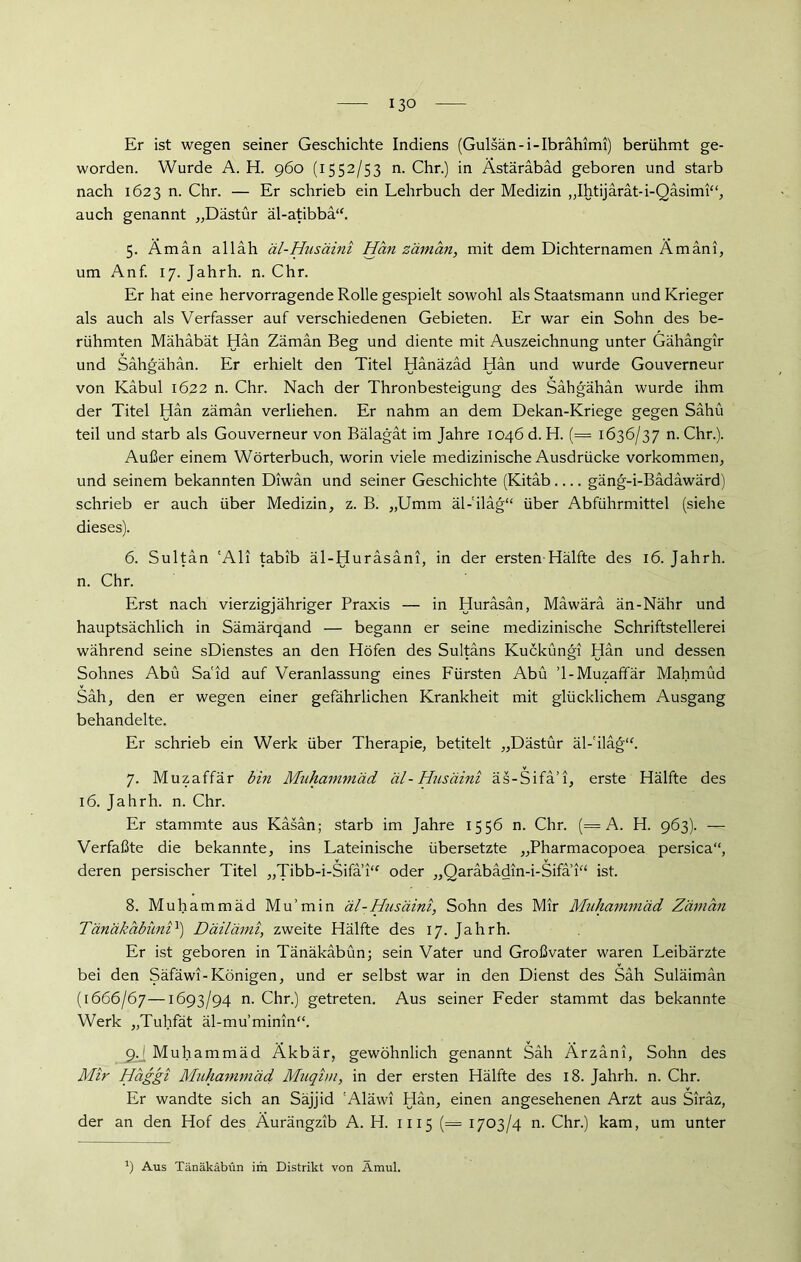 13° Er ist wegen seiner Geschichte Indiens (Gulsän-i-Ibrähimi) berühmt ge- worden. Wurde A. H. 960 (1552/53 n. Chr.) in Ästärabad geboren und starb nach 1623 n. Chr. — Er schrieb ein Lehrbuch der Medizin ,,Ihtijärät-i-Qäsimi“, auch genannt „Dästür äl-atibbä“. 5. Aman alläh äl-Husäini Han zäman, mit dem Dichternamen Ämäni, um Anf. 17. Jahrh. n. Chr. Er hat eine hervorragende Rolle gespielt sowohl als Staatsmann und Krieger als auch als Verfasser auf verschiedenen Gebieten. Er war ein Sohn des be- rühmten Mähabät Han Zäman Beg und diente mit Auszeichnung unter Gähängir und Sähgahän. Er erhielt den Titel Hänazäd Hän und wurde Gouverneur von Kabul 1622 n. Chr. Nach der Thronbesteigung des Sähgähän wurde ihm der Titel Hän zäman verliehen. Er nahm an dem Dekan-Kriege gegen Sähü teil und starb als Gouverneur von Bälagat im Jahre 1046 d. H. (= 1636/37 n. Chr.). Außer einem Wörterbuch, worin viele medizinische Ausdrücke Vorkommen, und seinem bekannten Diwan und seiner Geschichte (Kitäb gäng-i-Bädäwärd) schrieb er auch über Medizin, z. B. „Umm äl-'iläg“ über Abführmittel (siehe dieses). 6. Sultan 'Ali tabib äl-Hurasani, in der ersten Hälfte des 16. Jahrh. n. Chr. Erst nach vierzigjähriger Praxis — in Huräsän, Mäwärä än-Nähr und hauptsächlich in Sämärqand — begann er seine medizinische Schriftstellerei während seine sDienstes an den Höfen des Sultans Kucküngi Hän und dessen Sohnes Abu Said auf Veranlassung eines Fürsten Abu ’l-Muzaffär Mahmud Säh, den er wegen einer gefährlichen Krankheit mit glücklichem Ausgang behandelte. Er schrieb ein Werk über Therapie, betitelt „Dästür äl-'iläg“. 7. Muzaffär bin Muhammad äl-Husäini äs-Sifä’i, erste Hälfte des 16. Jahrh. n. Chr. Er stammte aus Käsän; starb im Jahre 1556 n. Chr. (= A. H. 963). -— Verfaßte die bekannte, ins Lateinische übersetzte „Pharmacopoea persica“, deren persischer Titel „Tibb-i-Sifa 1“ oder „Qaräbädin-i-Sifa 1“ ist. 8. Muhammad Mu’min äl-Husäini, Sohn des Mir Muhammäd Zäman Tänäkabüni1) Däilämi, zweite Hälfte des 17. Jahrh. Er ist geboren in Tänäkäbün; sein Vater und Großvater waren Leibärzte bei den Säfäwi-Königen, und er selbst war in den Dienst des Säh Suläimän (1666/67—1693/94 n. Chr.) getreten. Aus seiner Feder stammt das bekannte Werk „Tuhfät äl-mu’minm“. cU Muhammäd Äkbär, gewöhnlich genannt Säh Ärzäni, Sohn des Mir Haggi Muhammäd Muqim, in der ersten Hälfte des 18. Jahrh. n. Chr. Er wandte sich an Säjjid 'Aläwi Hän, einen angesehenen Arzt aus Siräz, der an den Hof des Äurängzib A. H. 1115 (== 1703/4 n. Chr.) kam, um unter J) Aus Tänäkäbün im Distrikt von Amul.