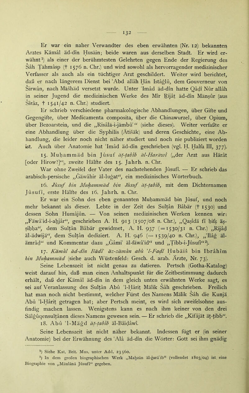 Er war ein naher Verwandter des eben erwähnten (Nr. 12) bekannten Arztes Kämäl äd-din Husäin; beide waren aus derselben Stadt. Er wird er- wähnt1) als einer der berühmtesten Gelehrten gegen Ende der Regierung des Sah Tähmäsp (+ 1576 n. Chr.) und wird sowohl als hervorragender medizinischer Verfasser als auch als ein tüchtiger Arzt geschildert. Weiter wird berichtet, daß er nach längerem Dienst bei ‘Abd alläh Hän Istäglü, dem Gouverneur von Sirwän, nach Mäshäd versetzt wurde. Unter 'Imäd äd-din hatte Qädi Nur alläh in seiner Jugend die medizinischen Werke des Mir Rijät äd-din Mänsür (aus Siräz, t 1541/42 n. Chr.) studiert. Er schrieb verschiedene pharmakologische Abhandlungen, über Gifte und Gegengifte, über Medicamenta composita, über die Chinawurzel, über Opium, über Bezoarstein, und die „Risalä-i-jämbu “ (siehe dieses). Weiter verfaßte er eine Abhandlung über die Syphilis (Ätisäk) und deren Geschichte, eine Ab- handlung, die leider noch nicht näher studiert und noch nie publiziert worden ist. Auch über Anatomie hat 'Imäd äd-din geschrieben (vgl. H. Haifa III, 377). 15. Muhammäd bin Jüsuf ät-tabib äl-Haräwi („der Arzt aus Härät [oder Hirow?]“), zweite Hälfte des 15. Jahrh. n. Chr. War ohne Zweifel der Vater des nachstehenden Jüsufi. — Er schrieb das arabisch-persische „Gäwähir äl-lugat“, ein medizinisches Wörterbuch. 16. Jüsuf bin Muhammäd bin Jüsuf ät-tabib, mit dem Dichternamen Jüsufi, erste Hälfte des 16. Jahrh. n. Chr. Er war ein Sohn des eben genannten Muhammäd bin Jüsuf, und noch mehr bekannt als dieser. Lebte in der Zeit des Sultän Bäbär (t 1530) und dessen Sohn Humäjün. — Von seinen medizinischen Werken kennen wir: „Fäwä’id-i-ahjär“, geschrieben A. H. 913 (1507/08 n. Chr.), „Qasidä fi hifz äs- sihha“, dem Sultän Bäbär gewidmet, A. H. 937 (=1530/31 n. Chr.) „Rijäd äl-ädwijä“, dem Sultän dediziert. A. H. 946 (= 1539/40 n. Chr.), ,,'Iläg äl- ämräd“ und Kommentar dazu „Gämi' äl-fäwaid“ und „Tibb-i-Jüsufi“2). 17. Kämäl äd-din Bädi äz-zäman abü 'l-Fadl Hubäis bin Ibrähim bin Muhammäd (siehe auch Wüstenfeld: Gesch. d. arab. Ärzte, Nr. 73). Seine Lebenszeit ist nicht genau zu datieren. Pertsch (Gotha-Katalog) weist darauf hin, daß man einen Anhaltspunkt für die Zeitbestimmung dadurch erhält, daß der Kämäl äd-din in dem gleich unten erwähnten Werke sagt, es sei auf Veranlassung des Sultän Abü ’l-Härit Mälik Säh geschrieben. Freilich hat man noch nicht bestimmt, welcher Fürst des Namens Mälik Säh die Kunjä Abü ’l-Härit getragen hat; aber Pertsch meint, es wird sich zweifelsohne aus- findig machen lassen. Wenigstens kann es nach ihm keiner von den drei Sälgüqensultänen dieses Namens gewesen sein. — Er schrieb die „Kifäjät ät-tibb“. 18. Abü ’l-Mägd ät-tabib äl-Bäidäwi. Seine Lebenszeit ist nicht näher bekannt. Indessen fügt er (in seiner Anatomie) bei der Erwähnung des 'Alä äd-din die Wörter: Gott sei ihm gnädig J) Siehe Kat. Brit. Mus. unter Add. 23 560. 2) In dem großen biographischen Werk „Mahzän äl-garä’ib“ (vollendet 1803/04) ist eine Biographie von ,,M;iulänä Jüsufi“ gegeben.