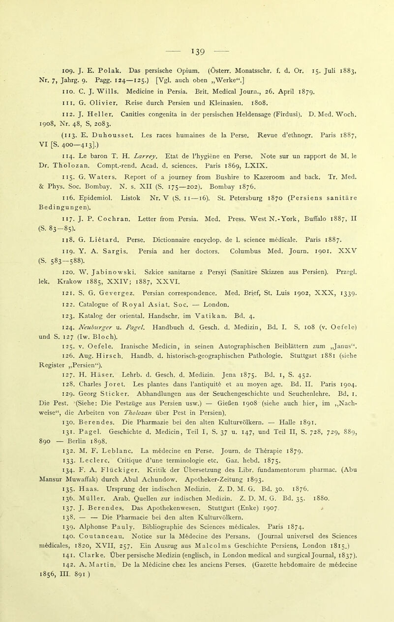 iog. J. E. Polak. Das persische Opium. (Österr. Monatsschr. f. d. Or. 15. Juli 1883, Nr. 7, Jahrg. 9. Pagg. 124—125.) [Vgl. auch oben „Werke“.] 110. C. J. Wills. Medicine in Persia. Brit. Medical Journ., 26. April 1879. in. G. Olivier. Reise durch Persien und Kleinasieu. 1808. 112. J. Heller. Canities congenita in der persischen Heldensage (Firdusi). D. Med. Woch. 1908, Nr. 48, S, 2083. (113. E. Duhousset, Les races humaines de la Perse. Revue d’ethnogr. Paris 1887, VI [S. 400—413].) 114. Le baron T. H. Larrey. Etat de l’hygiene en Perse. Note sur un rapport de M. le Dr, Tholozan. Compt.-rend. Acad. d. Sciences. Paris 1869, LXIX. 115. G. Waters. Report of a journey from Bushire to Kazeroom and back. Tr. Med. & Phys. Soc. Bombay. N. s. XII (S. 175—202). Bombay 1876. 116. Epidemiol. Listok Nr. V (S. 11 —16). St. Petersburg 1870 (Persiens sanitäre Bedingungen). 117- J- P. Cochran. Letter from Persia. Med. Press. West N.-York, Buffalo 1887, II (S. 83-85). 118. G. Lietard. Perse. Dictionnaire encyclop, de 1. Science medicale. Paris 1887. 119. Y. A. Sargis. Persia and her doctors. Columbus Med. Journ. 1901. XXV (S. 583-588). 120. W. Jabinowski. Szkice sanitarne z Persyi (Sanitäre Skizzen aus Persien). Przegl. lek. Krakow 1885, XXIV; 1887, XXVI. 121. S. G. Gevergez. Persian correspondence. Med. Brief, St. Luis 1902, XXX, 1339. 122. Catalogue of Royal Asiat. Soc. — London. 123. Katalog der oriental. Handschr. im Vatikan. Bd. 4. 124. Neuburger u. Pagel. Handbuch d. Gesch. d. Medizin, Bd. I. S. 108 (v. Oefele) und S. 127 (Iw. Bloch). 125. v. Oefele. Iranische Medicin, in seinen Autographischen Beiblättern zum „Janus“. 126. Aug. Hirsch. Handb. d. historisch-geographischen Pathologie. Stuttgart 1881 (siehe Register „Persien“). 127. H. Häser. Lehrb. d. Gesch. d. Medizin. Jena 1875. Bd. 1, S. 452. 128. Charles Joret. Les plantes dans l’antiquitfe et au moyen age. Bd. II. Paris 1904. 129. Georg Sticker. Abhandlungen aus der Seuchengeschichte und Seuchenlehre. Bd. 1. Die Pest. (Siehe: Die Pestzüge aus Persien usw.) — Gießen 1908 (siehe auch hier, im „Nach- weise“, die Arbeiten von Tholozan über Pest in Persien). 130. Berendes. Die Pharmazie bei den alten Kulturvölkern. — Halle 1891. 131. Pagel. Geschichte d. Medicin, Teil I, S. 37 u. 147, und Teil II, S. 728, 729, 889, 890 — Berlin 1898. 132. M. F. Leblanc. La medecine en Perse. Journ. de Therapie 1879. 133. Ledere. Critique d’une terminologie etc. Gaz. liebd. 1875. 134. F. A. Flückiger. Kritik der Übersetzung des Libr. fundamentorum pharmac. (Abu Mansur Muwaffak) durch Abul Achundow. Apotheker-Zeitung 1893. 135. Haas. Ursprung der indischen Medizin. Z. D. M. G. Bd. 30. 1876. 136. Müller. Arab. Quellen zur indischen Medizin. Z. D. M. G. Bd. 35. 1880. 137. J. Berendes. Das Apothekenwesen. Stuttgart (Enke) 1907. 138. — — Die Pharmacie bei den alten Kulturvölkern. 139. Alphonse Pauly. Bibliographie des Sciences medicales. Paris 1874. 140. Coutanceau. Notice sur la Medecine des Persans. (Journal universel des Sciences medicales, 1820, XVII, 257. Ein Auszug aus Malcolms Geschichte Persiens, London 1815.) 141. Clarke. Über persische Medizin (englisch, in London medical and surgical Journal, 1837). 142. A. Martin. De la Medicine chez les anciens Perses. (Gazette hebdomaire de medecine 1856, III. 891 )