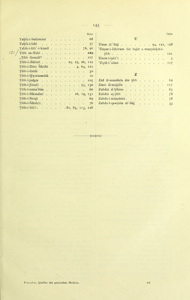 Seite Tuhfä-i-Suläimäni Tuhfä-i-sähi /Taläb-i-sifä’-i-kämil Tibb än-Näbi . „Tibb Gemäli“ Tibb-i-Äkbäri . Tibb-i-Därä äikühi Tibb-i-färidi Tibb-i-Hwäräzmsäh Tibb i-jädgär . Tibb-i-Jüsufi Tibb-i-nümaTüm . Tibb-i-Sikändäri . Tibb-i-Siragi Tibb-i-äihdb(i) . Tibb-i-sifä’i. . Seite .... 68 • ■ • • 57 ... 76, 96 . . . . 107 24, 25, 26, 129 • • 4> 64, I29 .... 30 . . . . 10 .... 105 • ■ • 55, 130 . . . . 60 . 16, 19, 131 .... 69 .... 76 8l> 85, 3, 128 U Umm äl-'iläg 94, 121, 'Unsur-i-cähärum dar lugät u mustalahät-i- tibb Umür-i-tabi'i Uqül-i-'asärä z Zäd äl-musäfirin dar tibb Zinät äl-mägälis . Zubdät äl hikäm . Zubdät at-tibb Zubdä-i-mänzümä . Zubdä-i-qawänin äl- iläg 128 121 5 117 62 117 65 7» 78 33 Fon ahn, Quellen der persischen Medizin. IO