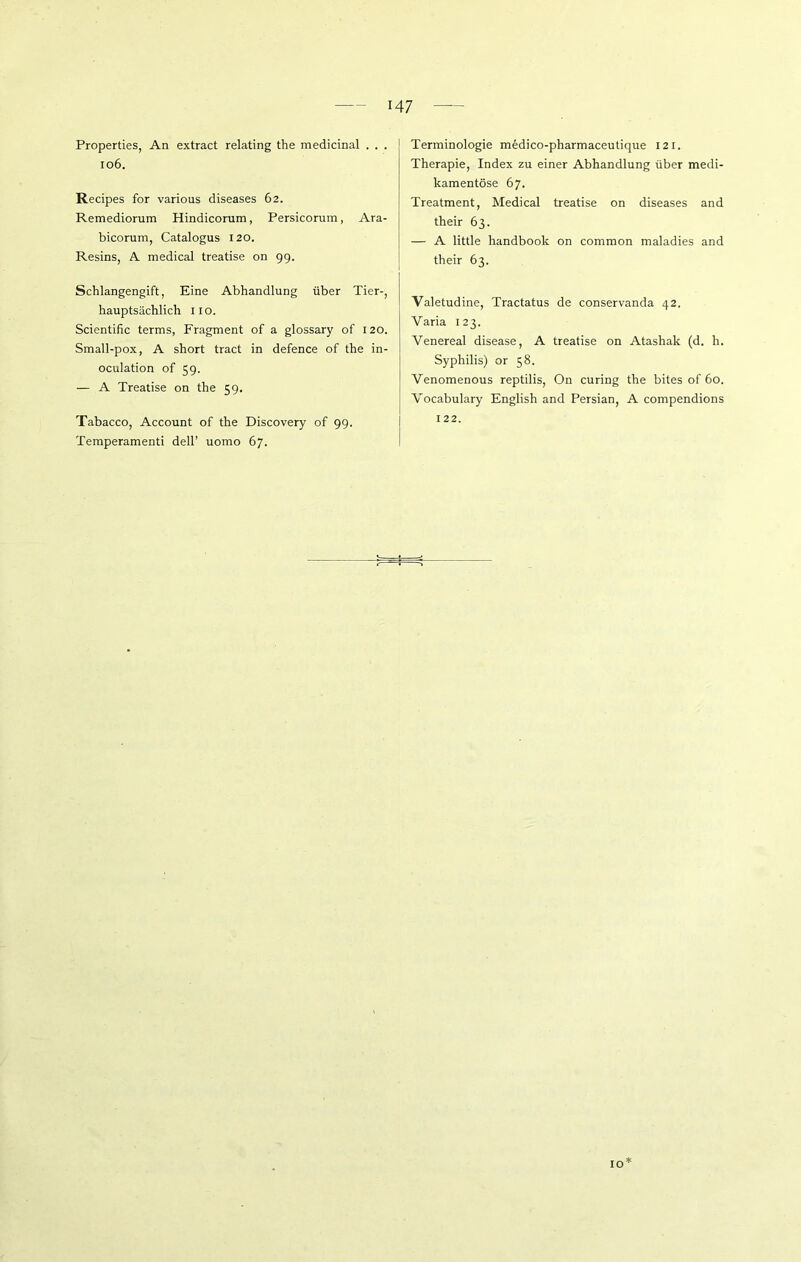 Properties, An extract relating the medicinal . . . 106. Recipes for various diseases 62. Remediorum Hindicorum, Persicorum, Ara- bicorum, Catalogus 120. Resins, A medical treatise on 99. Terminologie m6dico-pharmaceutique 121. Therapie, Index zu einer Abhandlung über medi- kamentöse 67. Treatment, Medical treatise on diseases and their 63. — A little handbook on common maladies and their 63. Schlangengift, Eine Abhandlung über Tier-, hauptsächlich 11 o. Scientific terms, Fragment of a glossary of 120. Small-pox, A short tract in defence of the in- oculation of 59. — A Treatise on the 59. Tabacco, Account of the Discovery of 99. Temperament! dell’ uomo 67. Valetudine, Tractatus de conservanda 42. Varia 123. Venereal disease, A treatise on Atashak (d. h. Syphilis) or 58. Venomenous reptilis, On curing the bites of 60. Vocabulary English and Persian, A compendions 122. 10