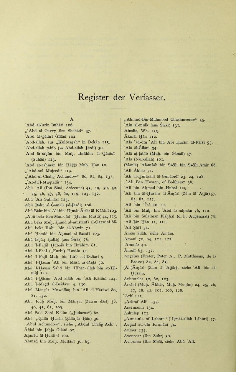 Register der Verfasser A 'Abd äl-'aziz Buhäri 106. ,,'Abd al Cuvvy Ben Shehäd“ 37. 'Abd äl Qädiri Giläni 102. 'Abd-alläh, aus ,,Kulbergah“ in Dekan 115. 'Abd-alläh tabib ( = 'Abd-alläh Jäzdi) 30. 'Abd är-rahim bin Muh. Ibrahim äl-Qäsäni (Suhäil) 123. 'Abd är-rahmän bin Häggi Muh. Hän 50. ,,'Abd-ool Mujeed“ 119. ,,'Abd-ul-Chalig Achundow“ 80, 81, 84, 137. ,,'Abdu 1-Muqtadir“ 134. Abu 'Ali (Ibn Sinä, Avicenna) 45, 49, 50, 52, 55. 56. 57. 58. 60, 119, 123, 132. Abu 'Ali Sulmäsi 125. Abu Bäkr äl-Gämäli (äl-Jäzdi) 106. Abü Bäkr bin 'Ali bin 'UtmänÄsfär äl-Käsäni 103. „Abü bekr Ben Massoüd“ (Hakim Rusdi) 44, 125. Abü bekr Muh. Hamd äl-mustäufi äl-Qazwini 68. Abü bekr Räbi' bin äl-Ahwin 71. Abü Hamid bin Ahmad al-Basafi 103. Abü Ishäq Halläg (aus §iräz) 76. Abü ’l-Fädil Hubäis bin Ibrahim 61. Abü ’l-Fadl („Fuzl“) Husäin 51. Abü ’l-Fadl Muh. bin Idris ad-Daftari 9. Abü ’l-Hasan 'Ali bin Müsä ar-Ridä 50. Abü ’l-Hasan Sa'id bin Hibat-alläh bin at-Til- mid in. Abü ’l-Qäsim 'Abd alläh bin 'Ali Käsäni 124. Abü ’l-Mägd äl-Bäidäwi 4, 130. Abü Mänsür Muwäffaq bin 'Ali äl-Häräwi 80, 81, 132. Abü Rüh Muh. bin Mänsür (Zärrin däst) 38, 40, 41, 61, 109. Abü Sa'd Zärd Kälim (,,Judaeus1') 62. Abü ’z-Zäfär Husän (Zäfärjär Hän) 30. „Abul Achundow1*, siehe „Abdul Chalig Ach.“. Äfdal bin Jahjä Giläni 92. Ahmäd äl-Husäini 100. Ahmäd bin Muh. Multäni 36, 65. ,,Ahmud-Bin-Mahmood Chushmeence“ 55. 'Ain äl-mulk (aus §iräz) 131. Ainslie, Wh. 133. Äkmäl Hän 112. 'Alä ’äd-din 'Ali bin Abi Haräm äl-Färsi 55. 'Alä äl-Giläni 34. 'Alä at-tabib (Muh. bin Gämäl) 57. 'Alä (Nür-alläh) 101. (Mäulä) 'Älämsäh bin Säcili bin Sacili Ämir 68. 'Ali Äkbär 71. 'Ali äl-Huräsäni äl-Gunäbidi 23, 24, 128. ,,'Ali Ben Hussen, of Bokhärä“ 38. 'Ali bin Ahmad bin Hubal 125. 'Ali bin äl-Husäin äl-Änsäri (Zäin äl-'Attär) 57, 85, 87,^127. 'Ali bin 'Isä 40, 41. 'Ali bin Muh. bin 'Abd är-rahmän 76, 112. 'Ali bin Suläimän Kahhäl (d. h. Augenarzt) 78. 'Ali Jär Hän 51, m. 'Ali Süfi 54. Ämän alläh, siehe Ämäni. Ämäni 70, 94, 121, 127. 'Ammär 40. Ämuli 63, 132. Angelus (Frater, Pater A., P. Matthaeus, de la Brosse) 82, 84, 85. (Äl-)Änsäri (Zäin äl-'Attär), siehe 'Ali bin äl- Husäin. Aristoteles 52, 62, 123. Ärzäni (Muh. Äkbär, Muh. Muqim) 24, 25, 26, 27, 28, 42, 102, 108, 128. 'Ärif 113. „Ashraf Ali“ 133. Assemanni 134. Äskulap 123. „Asmatula of Lahore“ ('Ismät-alläh Lähüri) 77. Auhad ad-din Kirmäni 54. Aumer 134. Avenzoar (Ibn Zuhr) 30. Avicenna (Ibn Sinä), siehe Abü 'Ali.