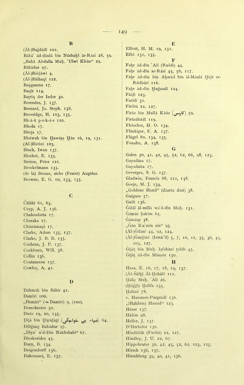 B (Äl-)Bagdädi 102. Bäha’ äd-däulä bin Nürbahs är-Räzi 28, 59. „Baba Abdulla Muh. 'Ulwi Khan“ 29. Bähädur 97. (Äl-)Bäidäwi 4. (Äl-)Bäihaqi 122. Bangasena 17. Baqir 114. Batriq der Inder 30. Berendes, J. 137. Bernard, Jo. Steph. 138. Beveridge, H. 103, 135. Bh-ä-ü p-r-k-ä-s 120. Bheda 17. Bhoja 17. Bhüwah bin Hawäss Hän 16, 19, 131. (Al-)Birüni 103. Bloch, Iwan 137. Blochet, E. 133. Breton, Peter 121. Brockelmann 135. (de la) Brosse, siehe (Frater) Angelus. Browne, E. G. 10, 133, 135. C Cäläbi 61, 63. Ceyp, A. J. 136. Chakradatta 17. Charaka 17. Chintämani 17. Clarke, Adam 135, 137. Clarke, J. B. B. 135. Cochran, J. P. 137. Cockburn, Will. 38. Collin 136. Coutanceau 137. Cowley, A. 41. D Dähmäk bin Bähir 42. Damm 100. „Pemiri“ (=Damiri) 9, (100). Demokrates 30. Dietz 19, 20, 135. Dijä bin Hwagägi ^ *Uö) 64. Diligäng Balladur 97. ,,DiyaJ u’d-Din Nakhshabi“ 67. Dioskorides 45. Dorn, B. 134. Dragendorff 136. Duhousset, E. 137. E Elliott, H. M. 19, 131. Ethe 131, 135. F Fahr äd-din 'Ali (Rusdi) 44. Fahr äd-din ar-Räzi 45, 56, 117. Fahr äd-din bin Ahmäd bin äl-Mäulä Hidr är- Rudbdri 116. Fahr äd-din Hugandi 124. Fäidi 123. Faridi 31. Firistä 22, 127. Firüz bin Mulla Käüs (j-jlT) 59- Firüzäbädi 119. Fleischer, H. O. 134. Flückiger, F. A. 137. Flügel 80, 134, 135. Fonahn, A. 138. G Galen 30, 41, 42, 45, 52, 62, 66, 98, 123. Gayadäsa 17. Gayadatta 17. Gevergez, S. G. 137. Gladwin, Francis 88, 122, 138. Goeje, M. J. 134. „Goldene Hand“ (Zärrin däst) 38. Guigues 57. Guilt i 36. Gäläl äl-millä wä’d-din Muh. 131. Gämäs hakim 65. Gämäsp 38. ,,Gän Ivu’min sin“ 95. (Äl-)Giläni 44, 92, 124. (Äl-)Gurgäni (Ismä'il) 5, 7, 10, 11, 35, 36, 45, 105, 127. Gijät bin Muh. Isfahäni tabib 45. Gijät äd-din Mänsür 130. H Haas, E. 16, 17, 18, 19, 137. (Äs-Säih) Äl-Habäsi m. Häfiz Muh. 'Ali 26. (Häggi) Halifa 135. Halimi 78. v. Hammer-Purgstall 136. „(Hakhim) Hamid“ 123. Häser 137. Häsim 98. Heller, J. 137. D’Herbelot 136. Hindüsäh (Firistä) 22, 127. Hindley, J. U. 22, 67. Hippolcrates 30, 42, 45, 52, 62, 123, 125. Hirsch 136, 137. Hirschberg 39, 40, 41, 136.