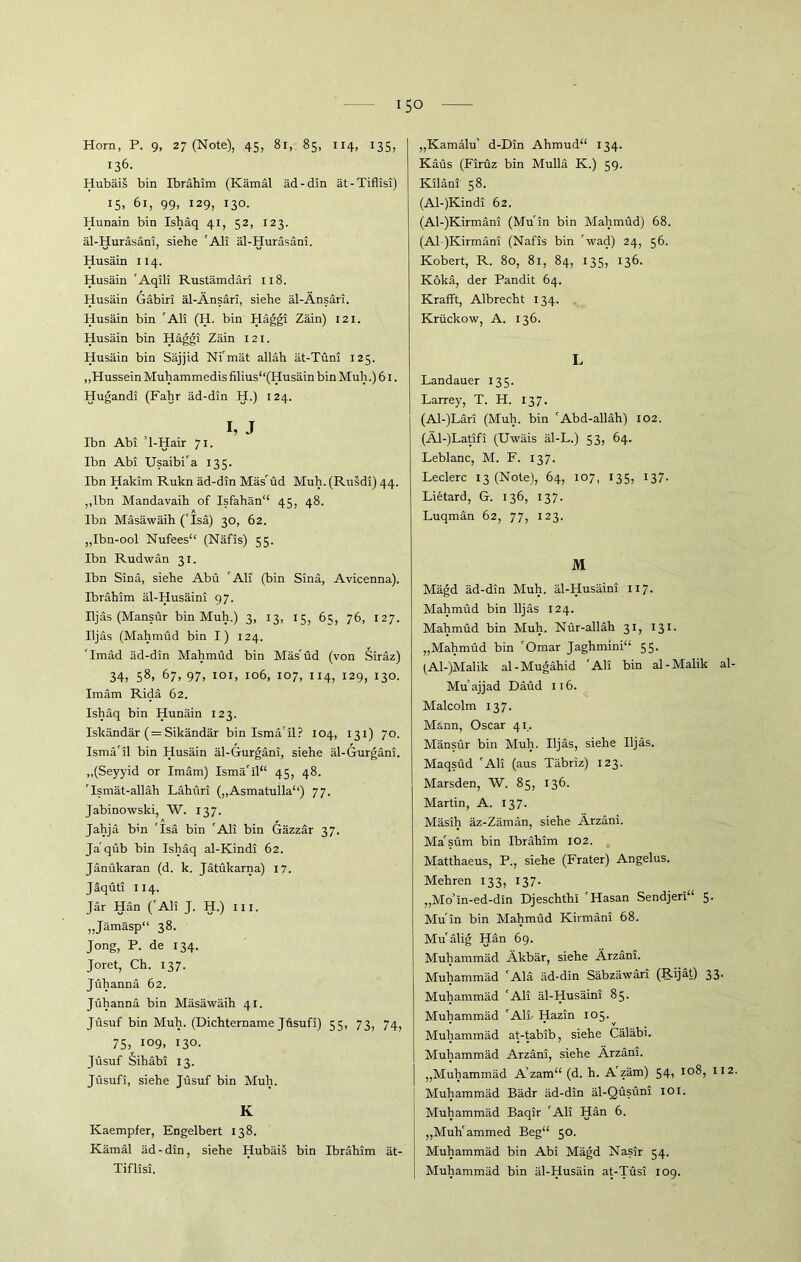 Horn, P. 9, 27 (Note), 45, 81, 85, 114, 135, 136. Hubäis bin Ibrahim (Kämäl äd-din ät-Tiflisi) iS. 61, 99, 129, I3°- Hunain bin Ishäq 41, 52, 123. äl-Huräsäni, siehe 'Ali äl-Huräsäni. Husäin 114. Husäin 'Aqili Rustämdäri 118. Husäin Gäbiri äl-Änsäri, siehe äl-Änsäri. Husäin bin 'Ali (H. bin Häggi Zäin) 121. Husäin bin Häggi Zäin 121. Husäin bin Säjjid Ni'mät alläh ät-Tüni 125. „Hussein Muhammedis filius“(Husäin bin Muh.) 61. Hugandi (Fahr äd-din H.) 124. h J Ibn Abi 1-Hair 71. Ibn Abi Usaibi'a 135. Ibn Hakim Rukn äd-din Mäs'üd Muh.(Rusdi) 44. ,,lbn Mandavaih of Isfahän“ 45, 48. Ibn Mäsäwäih ('Isä) 30, 62. „Ibn-ool Nufees“ (Näfis) 55. Ibn Rudwän 31. Ibn Sind, siehe Abu 'Ali (bin Sind, Avicenna). Ibrähim äl-Husäini 97. Iljäs (Mansür bin Muh.) 3, 13, 15, 65, 76, 127. Iljäs (Mahmud bin I) 124. 'Imäd äd-din Mahmud bin Mäs'üd (von Siräz) 34, 58> 67, 97, 101, 106, 107, 114, 129, 130. Imäm Ridä 62. Ishäq bin Hunäin 123. Iskändär (= Sikändär bin Ismä'il? 104, 131) 70. Ismä'il bin Husäin äl-Gurgäni, siehe äl-Gurgäni. „(Seyyid or Imam) Ismä'il“ 45, 48. 'Ismät-alläh Lähüri („Asmatulla“) 77. Jabinowski, W. 137. Jahjä bin 'Isä bin 'Ali bin Gäzzär 37. Ja'qüb bin Ishäq al-Kindi 62. Jänükaran (d. k. Jätükarna) 17. Jäqüti 114. Jär Hän ('Ali J. H.) m. „Jämäsp“ 38. Jong, P. de 134. Joret, Ch. 137. Jühannä 62. Jühannä bin Mäsäwäih 41. Jüsuf bin Muh. (Dichtername Jüsufi) 55, 73, 74, 75, i°9, 130. Jüsuf Sihäbi 13. Jüsufi, siehe Jüsuf bin Muh. K Kaempfer, Engelbert 138. Kämäl äd-din, siehe Hubäis bin Ibrahim ät- Tiflisi. „Kamalu’ d-Din Ahmud“ 134. Käüs (Firüz bin Mullä K.) 59. Kilani 58. (Al-)Kindi 62. (Al-)Kirmäni (Muin bin Mahmud) 68. (Al )Kirmäni (Nafis bin Avad) 24, 56. Kobert, R. 80, 81, 84, 135, 136. Kokä, der Pandit 64. Krafft, Albrecht 134. Krückow, A. 136. L Landauer 135. Larrey, T. H. 137. (Al-)Läri (Muh. bin 'Abd-alläh) 102. (Äl-)Latifi (Uwäis äl-L.) 53, 64. Leblanc, M. F. 137. Ledere 13 (Note), 64, 107, 135, 137* Lietard, G. 136, 137. Luqmän 62, 77, 123. M Mägd äd-din Muh. äl-Husäini XI7. Mahmüd bin Iljäs 124. Mahmüd bin Muh. Nür-alläh 31, 131. „Mahmüd bin 'Omar Jaghmini“ 55. (Al-)Malik al-Mugähid 'Ali bin al-Malik al- Mu’ajjad Däüd 116. Malcolm 137. Mann, Oscar 41. Mänsür bin Muh. Iljäs, siehe Iljäs. Maqsüd 'Ali (aus Täbriz) 123. Marsden, W. 85, 136. Martin, A. 137. Mäsih äz-Zämän, siehe Ärzäni. Ma'süm bin Ibrähim 102. Matthaeus, P., siehe (Frater) Angelus. Mehren 133, 137. „Mo’m-ed-din Djeschthi 'Hasan Sendjeri“ 5. Muin bin Mahmüd Kirmani 68. Mu'älig Hän 69. Muhammäd Äkbär, siehe Ärzäni. Muhammäd 'Ala äd-din Säbzäwäri (Rijät) 33. Muhammäd 'Ali äl-Husäini 85. Muhammäd 'Ali- Hazin 105. Muhammäd at-tabib, siehe Cäläbi. Muhammäd Ärzäni, siehe Ärzäni. „Muhammäd A’zam“ (d. h. A'zäm) 54, 108, II2. Muhammäd Bädr äd-din äl-Qüsüni 101. Muhammäd Baqir 'Ali Hän 6. „Muh'ammed Beg“ 50. Muhammäd bin Abi Mägd Nasir 54. Muhammäd bin äl-Husäin at-Tüsi 109.