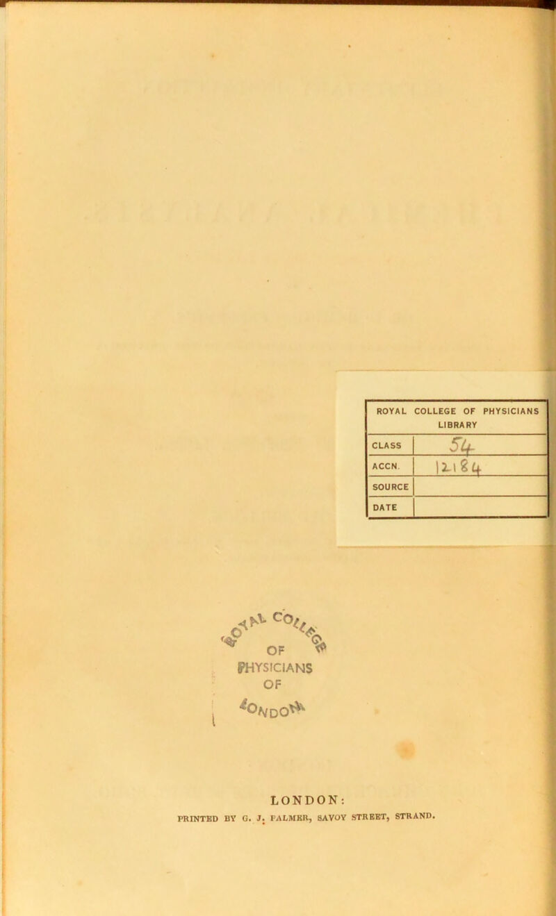 ROYAL COLLEGE OF PHYSICIANS LIBRARY CLASS ACCN. SOURCE DATE U-184 ^ OF ^ PHYSICIANS OF LONDON: PRINTED BY G. J. PALMER, SAVOY STREET, STRAND.