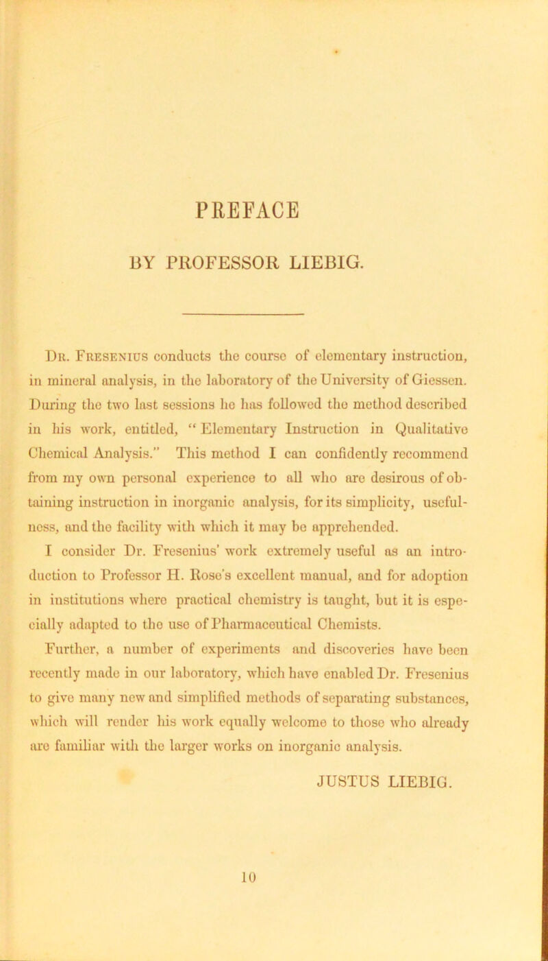 PREFACE BY PROFESSOR LIEBIG. Dr. Fresenius conducts the course of elementary instruction, in mineral analysis, in the laboratory of the University of Giessen. During the two last sessions lie has followed the method described in his work, entitled, “ Elementary Instruction in Qualitative Chemical Analysis.” This method I can confidently recommend from my own personal experience to all who are desirous of ob- taining instruction in inorganic analysis, for its simplicity, useful- ness, and tho facility with which it may bo apprehended. I consider Dr. Fresenius’ work extremely useful as an intro- duction to Professor II. Roso’s excellent manual, and for adoption in institutions where practical chemistry is taught, but it is espe- cially adapted to tho use of Pharmaceutical Chemists. Further, a number of experiments and discoveries have been recently made in our laboratory, which have enabled Dr. Fresenius to give many new and simplified methods of separating substances, which will render his work equally wclcomo to those who already arc familiar with the larger works on inorganic analysis. JUSTUS LIEBIG. 10