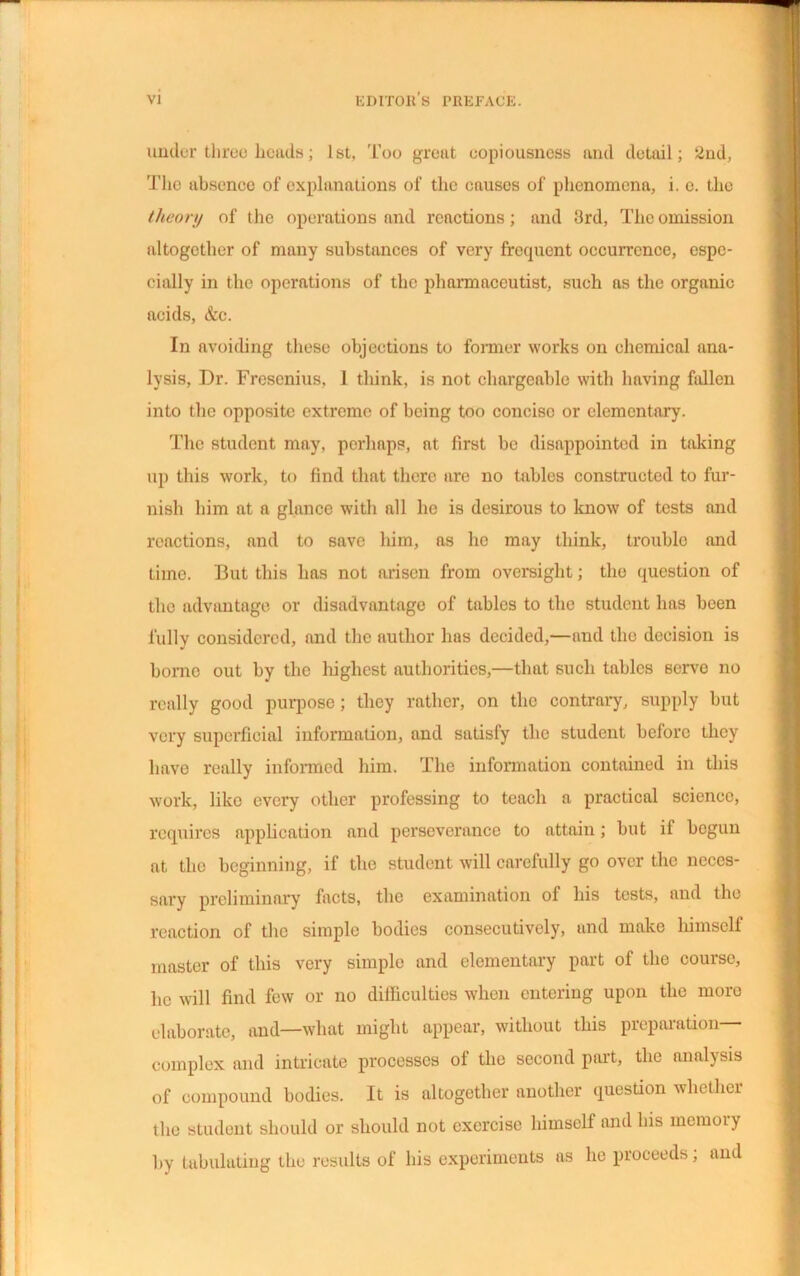 under three heads; 1st, Too great copiousness and detail; 2nd, The absence of explanations of the causes of phenomena, i. e. the //icon/ of the operations and reactions; and 3rd, The omission altogether of many substances of very frecpient occurrence, espe- cially in the operations of the pharmaceutist, such as the organic acids, &c. In avoiding these objections to former works on chemical ana- lysis, Dr. Fresenius, 1 think, is not chargeable with having fallen into the opposite extreme of being too concise or elementary. The student may, perhaps, at first be disappointed in taking up this work, to find that there are no tables constructed to fur- nish him at a glance with all he is desirous to know of tests and reactions, and to save him, as he may think, trouble and time. But this has not arisen from oversight; the question of the advantage or disadvantage of tables to the student has been fully considered, and the author has decided,—and the decision is homo out by the liighest authorities,—that such tables serve no really good purpose; they rather, on the contrary, supply but very superficial information, and satisfy the student before they have really informed him. The information contained in this work, like every other professing to teach a practical science, requires application and perseverance to attain; but if begun at the beginning, if the student will carefully go over the neces- sary preliminary facts, the examination of his tests, and the reaction of the simple bodies consecutively, and make himself master of this very simple and elementary part of the course, he will find few or no difficulties when entering upon the more elaborate, and—what might appear, without this preparation— complex and intricate processes of the second part, the analysis of compound bodies. It is altogether another question whether the student should or should not exercise himself and his mcmoiy by tabulating the results of his experiments as he proceeds; and