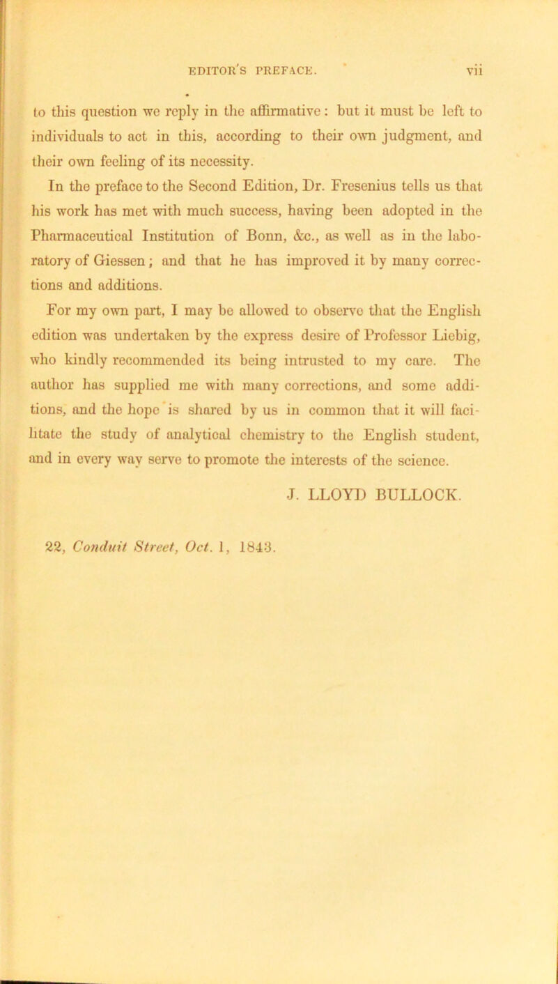 to this question we reply in the affirmative: but it must he left to individuals to act in this, according to their own judgment, and their own feeling of its necessity. In tho preface to the Second Edition, Dr. Fresenius tells us that his work has met with much success, having been adopted in the Pharmaceutical Institution of Bonn, &c., as well as in the labo- ratory of Giessen; and that he lias improved it by many correc- tions and additions. For my own part, I may be allowed to observe that tho English edition was undertaken by tho express desire of Professor Liebig, who kindly recommended its being intrusted to my care. The author has supplied me with many corrections, and some addi- tions, and the hope is shared by us in common that it will faci- litate the study of analytical chemistry to the English student, and in every way serve to promote the interests of the science. J. LLOYD BULLOCK. 22, Conduit Street, Oct. 1, 1843.
