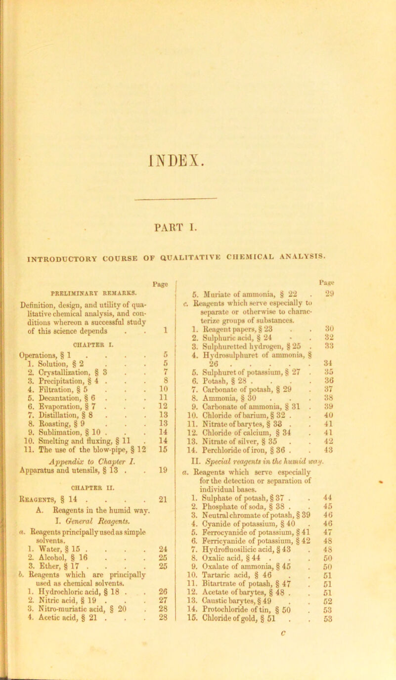 INDEX. PART I. INTRODUCTORY COURSE OF QUALITATIVE CHEMICAL ANALYSIS. Page PRELIMINARY REMARKS. Definition, design, and utility of qua- litative chemical analysis, and con- ditions whereon a successful study of this science depends . . 1 CHAPTER i. Operations, § 1 . . . 5 1. Solution, § 2 ... 5 2. Crystallization, § 3 . . 7 3. Precipitation, § 4 . . . 8 4. Filtration, § 5 . . .10 5. Decantation, § 6 . . 11 6. Evaporation, § 7 . . . 12 7. Distillation, § 8 . . . 13 8. Roasting, § 9 . . .13 9. Sublimation, § 10 . . . 14 10. Smelting and fluxing, § 11 . 14 11. The use of the blow-pipe, § 12 15 Appendix to Chapter I. Apparatus and utensils, § 13 . . 19 CHAPTER H. Reagents, § 14 . . . .21 A. Reagents in the humid way. I. General Reagents, a ■ Reagents principally used as simple solvents. 1. Water, §15 .... 24 2. Alcohol, § 16 . . .25 3. Ether, § 17 . . . .25 h. Reagents which are principally used as chemical solvents. 1. Hydrochloric acid, § 18 . . 26 2. Nitric acid, § 19 . . .27 3. Nitro-muriatic acid, § 20 .28 4. Acetic acid, § 21 . . .28 Page 5. Muriate of ammonia, § 22 . 29 f. Reagents which sene especially to separate or otherwise to charac- terize groups of substances. 1. Reagent papers, § 23 . . 30 2. Sulphuric acid, § 24 - . 32 3. Sulphuretted hydrogen, § 25 . 33 4. Hydrosulphuret of ammonia, § 26 34 5. Sulphuret of potassium, § 27 35 6. Potash, § 28 . . . .36 7. Carbonate of potash, § 29 . 37 8. Ammonia, § 30 . .38 9. Carbonate of ammonia, § 31 . 39 10. Chloride of barium, § 32 . . 40 11. Nitrate of barytes, § 33 . . 41 12. Chloride of calcium, §34 . 41 13. Nitrate of silver, § 35 . . 42 14. Perchloride of iron, § 36 . . 43 II. Special reagents in the humid wag. a. Reagents which sen'e especially for the detection or separation of individual bases. 1. Sulphate of potash, § 37 . . 44 2. Phosphate of soda, § 38 . . 45 3. Neutralchromateofpotash,§39 46 4. Cyanide of potassium, § 40 . 46 5. Ferrocyanide of potassium, § 41 47 6. Ferricyanide of potassium, § 42 48 7. Hydrofluosilicic acid, § 43 . 48 8. Oxalic acid, § 44 . . . 50 9. Oxalate of ammonia, § 45 . 50 10. Tartaric acid, § 46 . . 51 11. Bitartrate of potash, § 47 . 51 12. Acetate ofbarytes, § 48 . . 51 13. Caustic barytes, §49 . . 52 14. Protochloride of tin, § 50 .53 15. Chloride of gold, § 51 . . 53 c