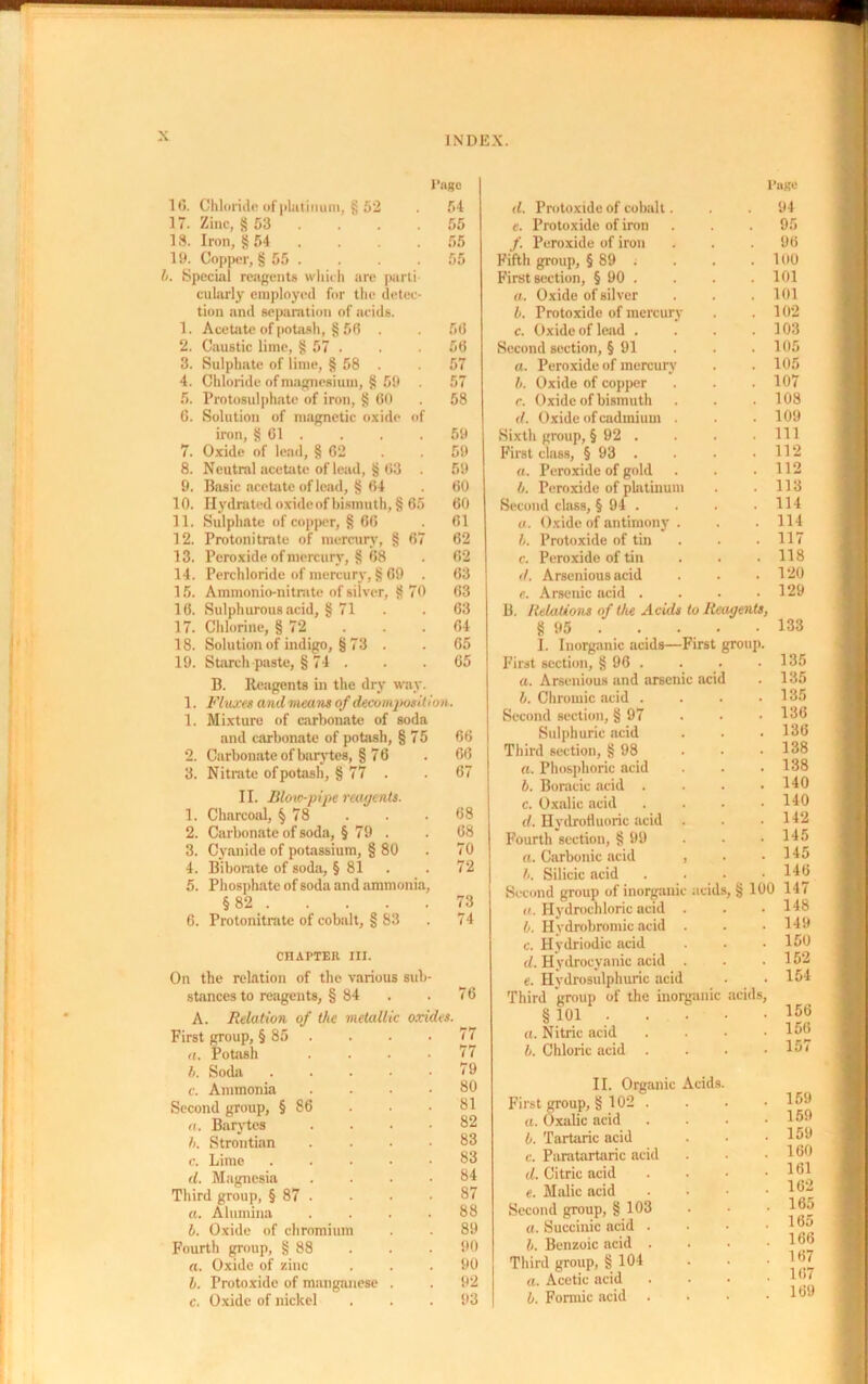 10. Chloride of platinum, § 52 17. Zinc, §53 . 18. Iron, § 54 19. Copper, § 55 . h. Special reagents which are parti cularly employed for the detec tion and separation of acids. 1. Acetate of potash, § 56 . 2. Caustic lime, § 57 . 3. Sulphate of lime, § 58 . 4. Chloride of magnesium, § 59 5. Protosulphate of iron, § 60 6. Solution of magnetic oxide of iron, § Cl . 7. Oxide of lead, § 62 8. Neutral acetate of lead, § 63 . 9. Basic acetate of lead, § 64 10. Hydrated oxide of bismuth, § 65 11. Sulphate of copper, § 66 12. Protonitrate of mercury, § 67 13. Peroxide of mercury, § 68 14. Perchloride of mercury, § 69 . 15. Ammonio-nitrate of silver, §70 16. Sulphurous acid, § 71 17. Chlorine, § 72 18. Solution of indigo, § 73 . 19. Starch paste, § 74 . B. Reagents in the dry way. 1. Fluxes andmeans of decomposition. 1. Mixture of carbonate of soda and carbonate of potash, § 75 2. Carbonate of barytes, § 76 3. Nitrate of potash, § 77 . II. Blow-pipe reagents. 1. Charcoal, § 78 2. Carbonate of soda, § 79 . 3. Cyanide of potassium, § 80 4. Biborate of soda, § 81 5. Phosphate of soda and ammonia, §82 6. Protonitrate of cobalt, § 83 CHAPTER til. On the relation of the various sub stances to reagents, § 84 Page Page 54 d. Protoxide of cobalt. . 94 55 e. Protoxide of iron . 95 55 /. Peroxide of iron . 96 55 Fifth group, § 89 t . 100 First section, § 90 . . 101 a. Oxide of silver . 101 b. Protoxide of mercury . 102 56 c. Oxide of lead . . 103 56 Second section, § 91 . 105 57 a. Peroxide of mercury . 105 57 b. Oxide of copper . 107 58 c. Oxide of bismuth . 108 d. Oxide of cadmium . . 109 59 Sixth group, § 92 . . Ill 59 First class, § 93 . . 112 59 a. Peroxide of gold . 112 60 b. Peroxide of platinum . 113 60 Second class, § 94 . . 114 61 a. Oxide of antimony . . 114 62 b. Protoxide of tin . 117 62 c. Peroxide of tin . 118 63 d. Arsenious acid . 120 63 e. Arsenic acid . . 129 63 64 65 65 66 66 67 68 68 70 72 73 74 A. Relation of the metall First group, § 85 . a. Potash h. Soda c. Ammonia Second group, § 86 a. Barytes /<. Strontian c. Lime d. Magnesia Third group, § 87 . a. Alumina b. Oxide of chromium Fourth group, § 88 a. Oxide of zinc h. Protoxide of manga c. Oxide of nickel oxides. 76 77 77 79 80 81 82 83 83 84 87 88 89 90 90 92 93 B to Reagents, 7irst group. acid Relations of the Acu § 95 . I. Inorganic acids- First section, § 96 . a. Arsenious and arson h. Chromic acid . Second section, § 97 Sulphuric acid Third section, § 98 a. Phosphoric acid h. Boracic acid . c. Oxalic acid d. Hydrofluoric acid Fourth section, § 99 a. Carbonic acid h. Silicic acid Second group of inorgai a. Hydrochloric acid h. Hydrobromic acid c. Hydriodic .acid </. Hydrocyanic acid e. Hydrosulphuric acid Third group of the inorganic acids, § 101 a. Nitric acid . h. Chloric acid . II. Organic Acids. First group, § 102 . a. Oxalic acid b. Tartaric acid c. Paratartaric acid d. Citric acid e. Malic acid Second group, § 103 a. Succinic acid . b. Benzoic acid . Third group, § 104 a. Acetic acid /. Pnrmic acid 133 135 135 . 135 . 136 . 136 . 138 . 138 . 140 . 140 . 142 . 145 . 145 . 146 acids, § 100 147 . 148 . 149 . 150 . 152 . 154 156 156 157 159 159 159 160 161 162 165 165 166 167 167 169