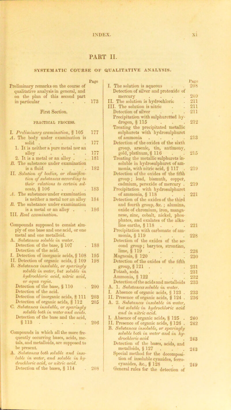 PART II. SYSTEMATIC COURSE OF Page Preliminary remarks on the course of qualitative analysis in general, and on the plan of this second part in particular .... 173 First Section. PRACTICAL PROCESS. I. Preliminary examination, § 105 177 A. The body under examination is solid 177 1. It is neither a pure metal nor an alloy 177 2. It is a metal or an alloy . . 181 II. The substance under examination is a fluid .... 182 II. Solution of bodies, or classifica- tion of substances according to their relations to certain sol- vents, § 106 . . . 183 .1. The substance under examination is neither a metal nor an alloy 184 II. The substance under examination is a metal or an alloy . .186 III. Real examination. Compounds supposed to consist sim- ply of one base and one acid, or one metal and one metalloid. A. Substances soluble in water. Detection of the base, § 107 . 188 Detection of the acid. I. Detection of inorganic acids, § 108 195 II. Detection of organic acids, § 109 198 B. Substances insoluble, or sparingly solxdde in water, but soluble in hydrochloric acid, nitric acid, or aqua regia. Detection of the base, § 110 . 200 Detection of the acid. Detection of inorganic acids, § 111 203 Detection of organic acids, § 112 205 C. Substances insoluble, or sparingly soluble both in water and acids. Detection of the base and the acid, §113 206 Compounds in which all the more fre- quently occurring bases, acids, me- tals, and metalloids, are supposed to be present. A. Substances both soluble and inso- luble in water, and soluble in hy- drochloric acid, or nitric acid. Detection of the bases, § 114 . 208 QUALITATIVE ANALYSIS. Page I. The solution is aqueous . . 208 Detection of silver and protoxide of mercury .... 209 II. The solution is hydrochloric 211 III. The solution is nitric . . 211 Detection of silver . . .211 Precipitation with sulphuretted hy- drogen, § 115 . . . 212 Treating the precipitated metallic sulphurets with hydrosulphuret of ammonia . . . .213 Detection of the oxides of the sixth group, arsenic, tin, antimony, gold, platinum, § 116 . . 215 Treating the metallic sulphurets in- soluble in hydrosulphuret of am- monia, with nitric acid, § 117 . 219 Detection of the oxides of the fifth group; lead, bismuth, copper, cadmium, peroxide of mercury . 219 Precipitation with hydrosulphuret of ammonia, § 118 . . 221 Detection of the oxides of the third and fourth group, &c. ; alumina, oxide of chromium, iron, manga- nese, zinc, cobalt, nickel, phos- phates, and oxalates of the alka- line earths, § 118 . . .221 Precipitation with carbonate of am- monia, § 119 . . . 228 Detection of the oxides of the se- cond group; barytes, strontian, lime, §119 . . . 228 Magnesia, § 120 . . . 230 Detection of the oxides of the fifth group, §121 . . . .231 Potash, soda .... 231 Ammonia, § 122 . . . 232 Detection of the acids and metalloids 233 A. 1. Substances soluble in water. I. Absence of organic acids, § 123. 233 II. Presence of organic acids, § 124 . 236 A. 2. Substances insoluble in water, but soluble in hydrochloric acid and in nitric acid. I. Absence of organic acids, § 125 . 240 II. Presence of organic acids, § 126 . 242 B. Substances insoluble, or sparingly soluble both in water arid in hy- drocldoric acid . . .243 Detection of the bases, acids, and metalloids, § 127 . . . 243 Special method for the decomposi- tion of insoluble cyanides, ferro- cyanides, &c., § 128 . . 249 General rules for the detection of