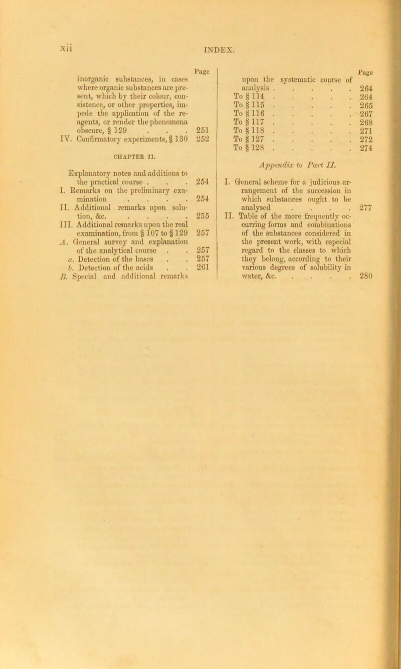Page inorganic substances, in cases where organic substances are pre- sent, which by their colour, con- sistence, or other properties, im- pede the application of the re- agents, or render the phenomena obscure, § 129 . . . 251 IV. Confirmatory experiments, § 130 252 CHAPTER II. Explanatory notes and additions to the practical course . 254 I. Remarks on the preliminary exa- mination .... 254 ] II. Additional remarks upon solu- tion, &c. .... 255 III. Additional remarks upon the real examination, from § 107 to § 129 257 A. General survey and explanation of the analytical course 257 a. Detection of the bases 257 b. Detection of the acids 201 B. Special and additional remarks upon the Pago systematic course of analysis . . 264 To §114 . . 264 To §115 . . 265 To §116 . . 267 To §117 . . 268 To §118 . . 271 To§127 . . 272 To § 128 . . 274 Appendix to Part 11. I. General scheme for a judicious ar- rangement of the succession in which substances ought to be analysed .... 277 II. Table of the more frequently oc- curring forms and combinations of the substances considered in the present work, with especial regard to the classes to which they belong, according to their various degrees of solubility in water, &c 280