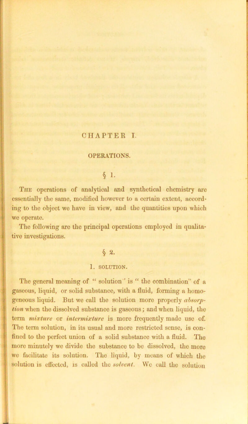 CHAPTER I. OPERATIONS. § 1. The operations of analytical and synthetical chemistry are essentially the same, mollified however to u certain extent, accord- ing to the object we have in view, and the quantities upon which we operate. The following arc the principal operations employed in qualita- tive investigations. § 2. 1. SOLUTION. The general meaning of “ solution ’ is “ the combination” of a gaseous, liquid, or solid substance, with a fluid, forming a homo- geneous liquid. But we call the solution moro properly absorp- tion when the dissolved substance is gaseous; and when liquid, the term mixture or intermixture is more frequently made use of. The term solution, in its usual and more restricted sense, is con- fined to the perfect union of a solid substance with a fluid. The more minutely we divide the substance to be dissolved, the more we facilitate its solution. The liquid, by means of which the solution is effected, is colled the solvent. We call the solution
