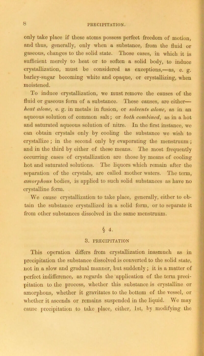 only take place if these atoms possess perfect freedom of motion, and thus, generally, only when a substance, from the fluid or gaseous, changes to the solid state. Those cases, in which it is sufficient merely to heat or to soften a solid body, to induce crystallization, must be considered us exceptions,—as, e. g. barley-sugar becoming white and opaque, or crystallizing, when moistened. To induce crystallization, we must remove the causes of the fluid or guseous form of a substance. These causes, are either— heat alone, e. g. in metals in fusion, or solvents alone, as in an aqueous solution of common salt; or both combined, as in a hot and saturated aqueous solution of nitre. In the first instance, we can obtain crystals only by cooling the substance we wish to crystallize; in the second only by evaporating the menstruum; and in the third by either of these means. The most frequently occurring cases of crystallization are those by means of cooling hot and saturated solutions. The liquors which remain after the separation of the crystals, are called mother waters. The term, amorj)hous bodies, is applied to such solid substances as have no crystalline form. We cause crystallization to take place, generally, either to ob- tain the substance crystallized in a solid form, or to separate it from other substances dissolved in the same menstruum. § 4. 3. PRECIPITATION This operation differs from crystallization inasmuch as in precipitation the substance dissolved is converted to the solid state, not in a slow and gradual manner, but suddenly ; it is a matter of perfect indifference, as regards the application of the term preci- pitation to the process, whether this substance is crystalline or amorphous, whether it gravitates to the bottom of the vessel, or whether it ascends or remains suspended in the liquid. We may cause precipitation to take place, either, 1st, by modifying the