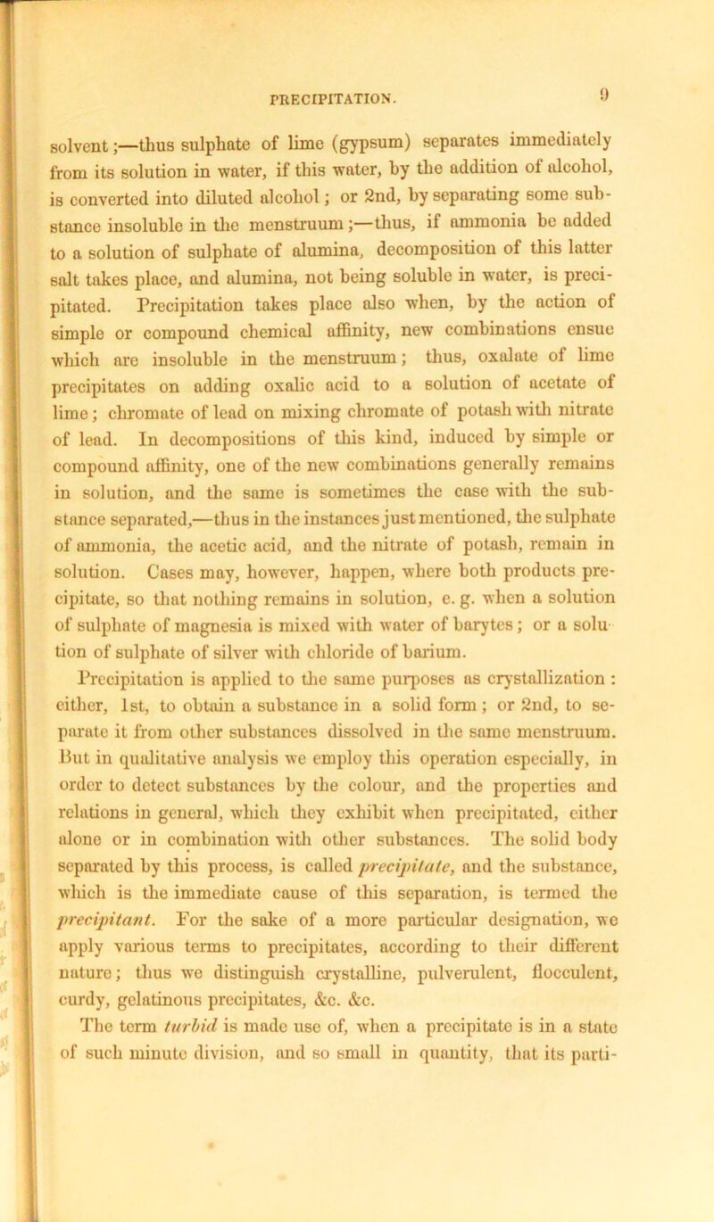 solvent;—thus sulphate of lime (gypsum) separates immediately from its solution in water, if this water, by the addition of alcohol, is converted into diluted alcohol; or 2nd, by separating some sub- stance insoluble in the menstruum;—thus, if ammonia be added to a solution of sulphate of alumina, decomposition of this latter salt takes place, and alumina, not being soluble in water, is preci- pitated. Precipitation takes place also when, by the action of simple or compound chemical affinity, new combinations ensue which are insoluble in the menstruum; thus, oxalate of lime precipitates on adding oxalic acid to a solution of acetate of lime; chromate of lead on mixing chromate of potash with nitrate of lead. In decompositions of this kind, induced by simple or compound affinity, one of the new combinations generally remains in solution, and the same is sometimes the case with the sub- stance separated,—thus in the instances just mentioned, the sulphate of ammonia, the acetic acid, and the nitrate of potash, remain in solution. Cases may, however, happen, where both products pre- cipitate, so that nothing remains in solution, e. g. when a solution of sulphate of magnesia is mixed with water of barytes; or a solu tion of sulphate of silver with chloride of barium. Precipitation is applied to the same puqioses as crystallization : either, 1st, to obtain a substance in a solid form; or 2nd, to se- parate it from other substances dissolved in the same menstruum. But in qualitative analysis we employ this operation especially, in order to detect substances by the colour, and the properties and relations in general, which they exhibit when precipitated, cither alone or in combination with other substances. The solid body separated by this process, is called precipitate, and the substance, which is the immediate cause of this separation, is termed the precipitant. For the sake of a more particular designation, we apply various terms to precipitates, according to their different nature; thus we distinguish crystalline, pulverulent, flocculent, curdy, gelatinous precipitates, &c. &c. The term turbid is made use of, when a precipitate is in a state of such minute division, and so small in quantity, that its parti-
