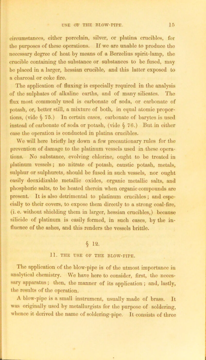 circumstances, either porcelain, silver, or platina crucibles, for the purposes of these operations. If we are unable to produce the necessary degree of heat by means of a Berzelius spirit-lamp, the crucible containing the substance or substances to be fused, may be placed in a larger, hessian crucible, and this latter exposed to a charcoal or coke fire. The application of fluxing is especially required in the analysis of the sulphates of alkaline earths, and of many silicates. The flux most commonly used is carbonate of soda, or carbonate of potash, or, better still, a mixture of both, in equal atomic propor- tions, (vide § 75.) In certain cases, carbonate of barytes is used instead of carbonate of soda or potash, (vide § 70.) But in either case the operation is conducted in platina crucibles. We will here briefly lay down a few precautionary rules for the prevention of damage to the platinum vessels used in these opera- tions. No substance, evolving chlorine, ought to be treated in platinum vessels; no nitrate of potash, caustic potash, metals, sulphur or sulphurets, should be fused in such vessels, nor ought easily deoxidizable metallic oxides, organic metallic salts, and phosphoric salts, to be heated therein when organic compounds are present. It is also detrimental to platinum crucibles ; and espe- cially to their covers, to expose them directly to a strong coal-fire, (i. e. without shielding them in larger, hessian crucibles,) because silicide of platinum is easily formed, in such cases, by the in- fluence of the ashes, and this renders the vessels brittle. § 12. 11. THE USE OF THE BLOW-FIPE. The application of the blow-pipe is of the utmost importance in analytical chemistry. We have hero to consider, first, the neces- sary apparatus ; then, the manner of its application ; and, lastly, the results of the operation. A blow-pipe is a small instrument, usually made of brass. It was originally used by metallurgists for the purpose of soldering, whence it derived the name of soldering-pipe. It consists of three