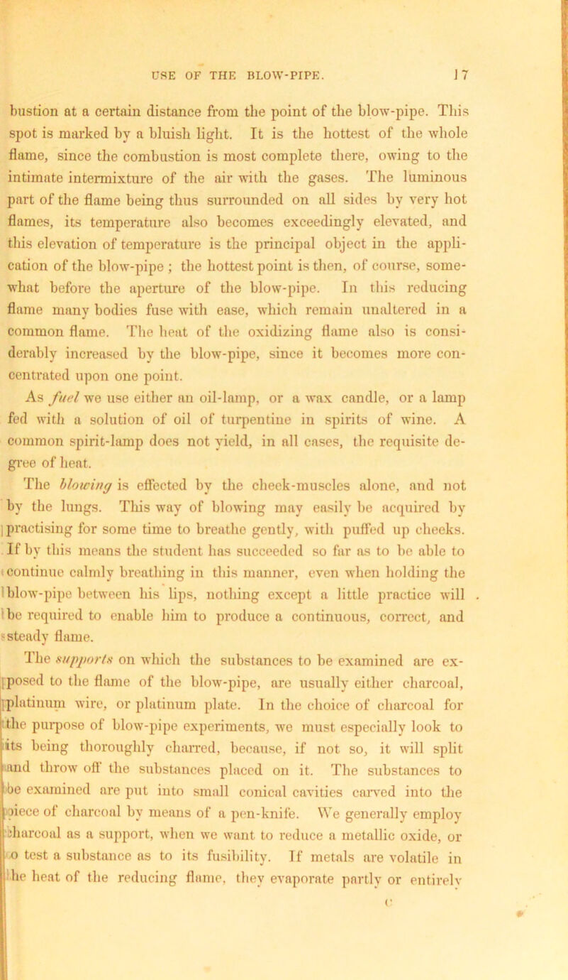 bustion at a certain distance from the point of the blow-pipe. This spot is marked by a bluish light. It is the hottest of the whole flame, since the combustion is most complete there, owing to the intimate intermixture of the air with the gases. The luminous part of the flame being thus surrounded on all sides by very hot flames, its temperature also becomes exceedingly elevated, and this elevation of temperature is the principal object in the appli- cation of the blow-pipe ; the hottest point is then, of course, some- what before the aperture of the blow-pipe. In this reducing flame many bodies fuse with ease, which remain unaltered in a common flame. The heat of the oxidizing flame also is consi- derably increased by the blow-pipe, since it becomes more con- centrated upon one point. As fuel we use either an oil-lamp, or a wax candle, or a lamp fed with a solution of oil of turpentine in spirits of wine. A common spirit-lamp does not yield, in all cases, the requisite de- gree of heat. The blowing is effected by the cheek-muscles alone, and not by the lungs. This way of blowing may easily be acquired by j practising for some time to breathe gently, with puffed up cheeks. If by this means the student has succeeded so far as to be able to continue calmly breathing in this manner, even when holding the ! blow-pipe between his lips, nothing except a little practice will be required to enable him to produce a continuous, correct, and steady flame. The supports on which the substances to be examined are ex- iposed to the flame of the blow-pipe, are usually either charcoal, iplatinum wire, or platinum plate. In the choice of charcoal for the purpose of blow-pipe experiments, we must especially look to iits being thoroughly charred, because, if not so, it will split and throw ofl the substances placed on it. The substances to be examined are put into small conical cavities carved into the piece of charcoal by means of a pen-knife. We generally employ pharcoal as a support, when we want to reduce a metallic oxide, or o test a substance as to its fusibility. If metals are volatile in he heat of the reducing flame, they evaporate partly or entirely