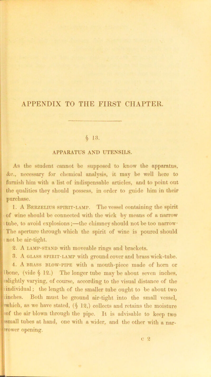 APPENDIX TO THE FIRST CHAPTER. § 13. APPARATUS AND UTENSILS. As the student cannot be supposed to know the apparatus, &c., necessary for chemical analysis, it may be well here to furnish him with a list of indispensable articles, and to point out the qualities they should possess, in order to guide him in their purchase. 1. A Berzelius spirit-lamp. The vessel containing the spirit of wine should be connected with the wick by means of a narrow tube, to avoid explosions;—the chimney should not he too narrow The aperture through which the spirit of wine is poured should not be air-tight. 2. A lamp-stand with moveable rings and brackets. 3. A glass spirit-lamp with ground cover and brass wick-tube. 4. A brass blow-pipe with a mouth-piece made of horn or ibone, (vide § 12.) The longer tube may be about seven inches, slightly varying, of course, according to the visual distance of the individual; the length of the smaller tube ought to be about two inches. Both must be ground air-tight into the small vessel, which, as we have stated, (§ 12,) collects and retains the moisture of the air blown through the pipe. It is advisable to keep two small tubes at hand, one with a wider, and the other with a nar- rower opening. c 2