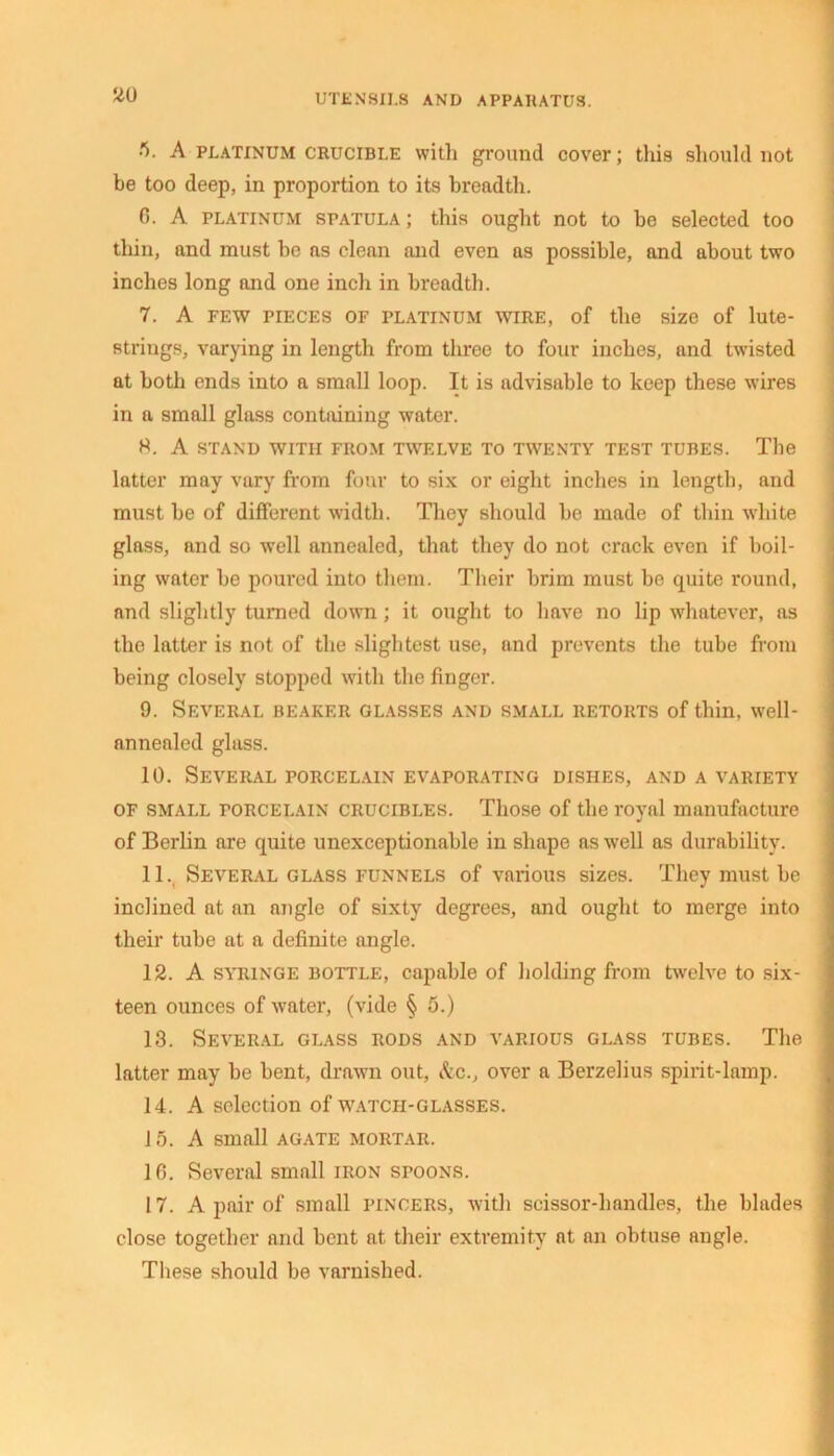UTENSILS AND APPARATUS. 2U ft- A platinum crucible with ground cover; this should not be too deep, in proportion to its breadth. 6. A platinum spatula; this ought not to be selected too thin, and must be as clean and even as possible, and about two inches long and one inch in breadth. 7. A few pieces of platinum wire, of the size of lute- strings, varying in length from three to four inches, and twisted at both ends into a small loop. It is advisable to keep these wires in a small glass containing water. H. A stand with from twelve to twenty test tubes. The latter may vary from four to six or eight inches in length, and must he of different width. They should he made of thin white glass, and so well annealed, that they do not crack even if boil- ing water he poured into them. Their brim must be quite round, and slightly turned down ; it ought to have no lip whatever, as the latter is not of the slightest use, and prevents the tube from being closely stopped with the finger. 9. Several beaker glasses and small retorts of thin, well- annealed glass. 10. Several porcelain evaporating dishes, and a variety of small torcelain crucibles. Those of the royal manufacture of Berlin are quite unexceptionable in shape as well as durability. 11. Several glass funnels of various sizes. They must he inclined at an angle of sixty degrees, and ought to merge into their tube at a definite angle. 12. A syringe bottle, capable of holding from twelve to six- teen ounces of water, (vide § 5.) 13. Several glass rods and various glass tubes. The latter may be bent, drawn out, &c., over a Berzelius spirit-lamp. 14. A selection of watch-glasses. 15. A small agate mortar. 10. Several small iron spoons. 17. A pair of small pincers, with scissor-handles, the blades close together and bent at their extremity at an obtuse angle. These should he varnished.