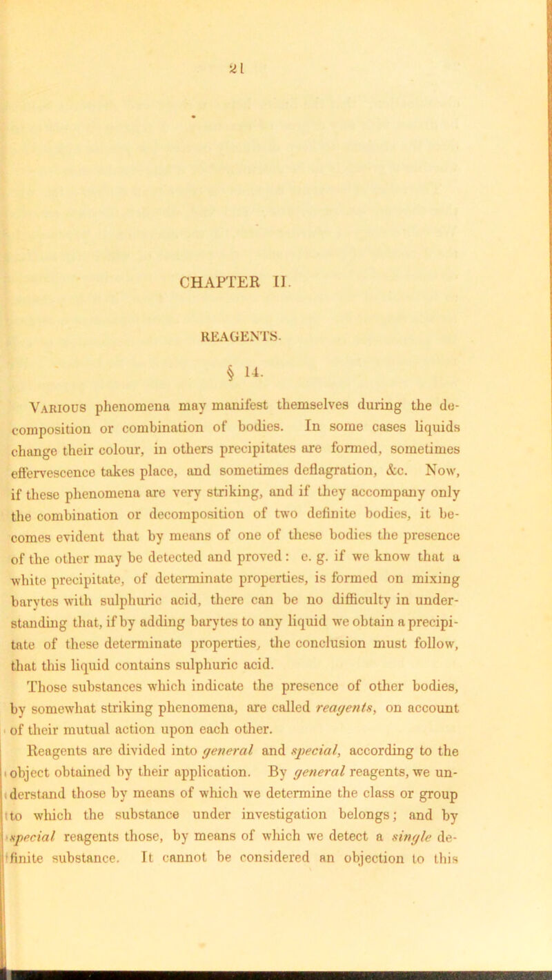 ai CHAPTER II. REAGENTS. § 14. Various phenomena may manifest themselves during the de- composition or combination of bodies. In some cases liquids change their colour, in others precipitates are formed, sometimes effervescence takes place, and sometimes deflagration, &c. Now, if these phenomena are very striking, and if they accompany only the combination or decomposition of two definite bodies, it be- comes evident that by means of one of these bodies the presence of the other may he detected and proved : e. g. if we know that a white precipitate, of determinate properties, is formed on mixing barytes with sulphuric acid, there can be no difficulty in under- standing that, if by adding barytes to any liquid we obtain a precipi- tate of these determinate properties, the conclusion must follow, that this liquid contains sulphuric acid. Those substances which indicate the presence of other bodies, by somewhat striking phenomena, are called reagents, on account of their mutual action upon each other. Reagents are divided into general and special, according to the ■ object obtained by their application. By general reagents, we un- derstand those by means of which we determine the class or group ito which the substance under investigation belongs; and by special reagents those, by means of which we detect a single de- finite substance. It cannot be considered an objection to this