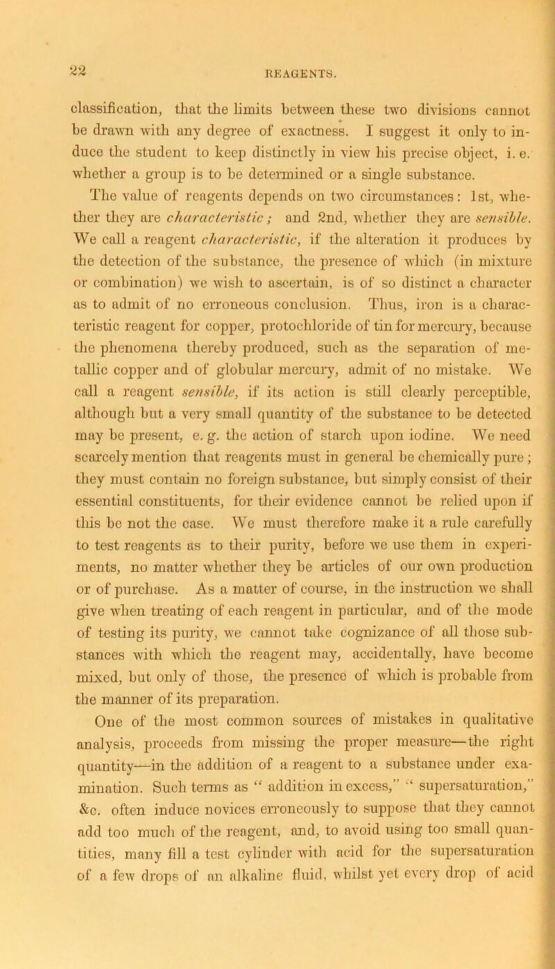 classification, that the limits between these two divisions cannot be drawn with uny degree of exactness. I suggest it only to in- duce the student to keep distinctly in view his precise object, i.e. whether a group is to be determined or a single substance. The value of reagents depends on two circumstances: 1st, whe- ther they are characteristic; and 2nd, whether they are sensible. We call a reagent characteristic, if the alteration it produces by the detection of the substance, the presence of which (in mixture or combination) we wish to ascertain, is of so distinct a character as to admit of no erroneous conclusion. Thus, iron is a charac- teristic reagent for copper, protochloride of tin for mercury, because the phenomena thereby produced, such as the separation of me- tallic copper and of globular mercury, admit of no mistake. We call a reagent sensible, if its action is still clearly perceptible, although but a very small quantity of the substance to be detected may be present, e. g. the action of starch upon iodine. We need scarcely mention that reagents must in general be chemically pure ; they must contain no foreign substance, but simply consist of their essential constituents, for their evidence cannot be relied upon if this be not the case. We must therefore make it a rule carefully to test reagents as to their purity, before we use them in experi- ments, no matter whether they be articles of our own production or of purchase. As a matter of course, in the instruction we shall give when treating of each reagent in particular, and of the mode of testing its purity, we cannot take cognizance of all those sub- stances with which the reagent may, accidentally, have become mixed, but only of those, the presence of which is probable from the manner of its preparation. One of the most common sources of mistakes in qualitative analysis, proceeds from missing the proper measure—the right quantity-—in the addition of a reagent to a substance under exa- mination. Such terms as “ addition in excess,” “ supersaturation,” &c. often induce novices erroneously to suppose that they cannot add too much of the reagent, and, to avoid using too small quan- tities, many fill a test cylinder with acid for the supersaturation of a few drops of an alkaline fluid, whilst yet every drop of acid