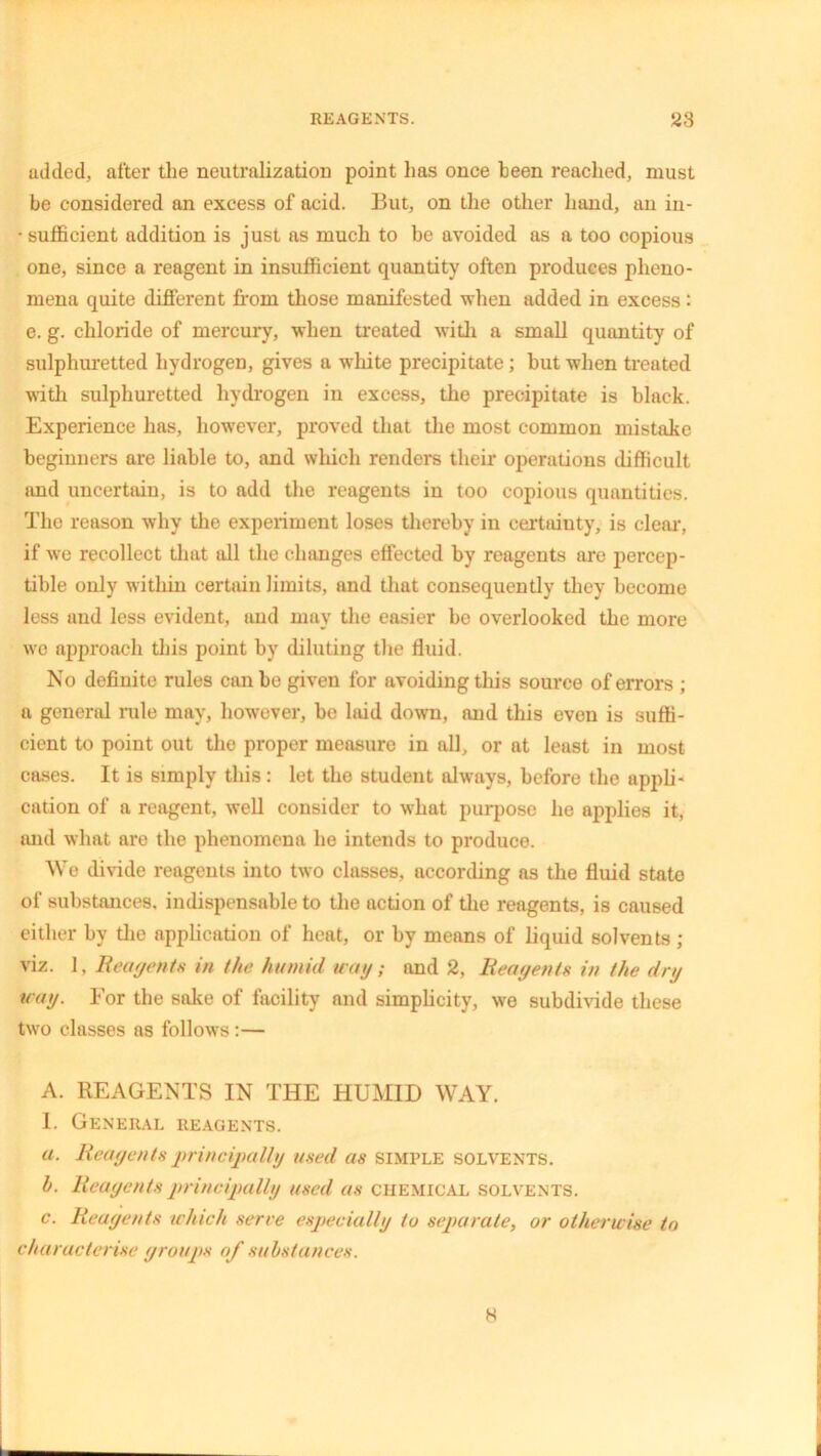 added, after the neutralization point has once been reached, must be considered an excess of acid. But, on the other hand, an in- • sufficient addition is just as much to be avoided as a too copious one, since a reagent in insufficient quantity often produces pheno- mena quite different from those manifested when added in excess: e. g. chloride of mercury, when treated with a small quantity of sulphuretted hydrogen, gives a white precipitate; but when treated with sulphuretted hydrogen in excess, the precipitate is black. Experience has, however, proved that the most common mistake beginners are liable to, and which renders their operations difficult and uncertain, is to add the reagents in too copious quantities. The reason why the experiment loses thereby in certainty, is clear, if we recollect that all the changes effected by reagents are percep- tible only within certain limits, and that consequently they become less aud less evident, and may the easier be overlooked the more we approach this point by diluting the fluid. No definite rules can be given for avoiding this source of errors ; a general rule may, however, be laid down, and this even is suffi- cient to point out the proper measure in all, or at least in most cases. It is simply this: let the student always, before the appli- cation of a reagent, well consider to what purpose he applies it, and what are the phenomena he intends to produce. We divide reagents into two classes, according as the fluid state of substances, indispensable to the action of the reagents, is caused either by the application of heat, or by means of liquid solvents; viz. 1, Reagents in the humid uag; and 2, Reagents in the dry wag. For the sake of facility and simplicity, we subdivide these two classes as follows:— A. REAGENTS IN THE HUMID WAY. 1. General reagents. a. Reagents principally used as simple solvents. h. Reagents principally used as CHEMICAL solvents. c. Reagents which serve especially to separate, or otherwise to characterise groups of substances. 8