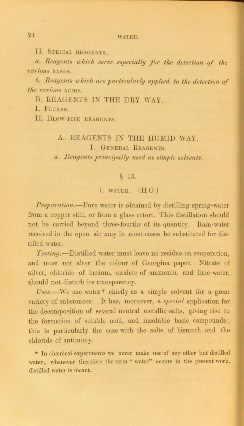 21 WATE It. II. Special reagents. a. Reagents which serve especially for the detection of the various bases. b. Reagents which are particularly applied to the detection of the various acids. B. REAGENTS IN THE DRY WAY. I. Fluxes. II. Blow-pipe reagents. A. REAGENTS IN THE HUMID WAY. I. General Reagents. a. Reagents principally used as simple solvents. § 15. 1. WATER. (HO.) Preparation.—Bure water is obtained by distilling spring-water from a copper still, or from a glass retort. This distillation should not be carried beyond three-fourths of its quantity. Rain-water received in the open air may in most cases be substituted for dis- tilled water. Testing.—Distilled water must leave no residue on evaporation, and must not alter the colour of Georgina paper. Nitrate of silver, chloride of barium, oxalate of ammonia, and lime-water, should not disturb its transparency. Uses.—We use water * chiefly as a simple solvent for a great variety of substances. It has, moreover, a special application for the decomposition of several neutral metallic salts, giving rise to the formation of soluble acid, and insoluble basic compounds; this is particularly the case with the salts of bismuth and the chloride of antimony. * In chemical experiments we never make use of any other but distilled water; whenever therefore the term “ water” occurs in the present work, distilled water is meant.