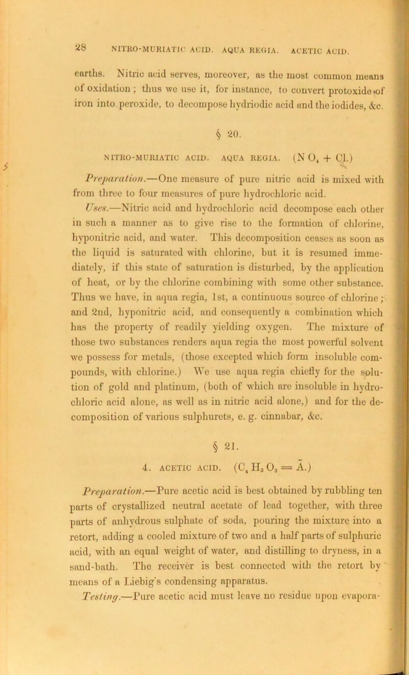 N1TR0-MURIATIC ACID. AQUA REGIA. ACETIC ACID. earths. Nitric acid serves, moreover, as tiro most common means of oxidation ; thus we use it, for instance, to convert protoxide .of iron into peroxide, to decompose hydriodic acid and the iodides, &c. § 20. NITRO-MURIATIC ACID. AQUA REGIA. (N 04 + 01.) Preparation.—One measure of pure nitric acid is mixed with from three to four measures of pure hydrochloric acid. Uses.—Nitric acid and hydrochloric acid decompose each other in such a manner as to give rise to the formation of chlorine, hyponitric acid, and water. This decomposition ceases as soon as the liquid is saturated with chlorine, hut it is resumed imme- diately, if this state of saturation is disturbed, by the application of heat, or by the chlorine combining with some other substance. Thus we have, in aqua regia, 1st, a continuous source of chlorine; and 2nd, hyponitric acid, and consequently a combination which has the property of readily yielding oxygen. The mixture of those two substances renders aqua regia the most powerful solvent we possess for metals, (those excepted which form insoluble com- pounds, with chlorine.) We use aqua regia chiefly for the solu- tion of gold and platinum, (both of which are insoluble in hydro- chloric acid alone, as well as in nitric acid alone,) and for the de- composition of various sulphurets, e. g. cinnabar, &c. § 21. 4. ACETIC ACID. (C4H3 03 = A.) Preparation.—Pure acetic acid is best obtained by rubbling ten pails of crystallized neutral acetate of lead together, with three pails of anhydrous sulphate of soda, pouring the mixture into a retort, adding a cooled mixture of two and a half parts of sulphuric acid, with an equal weight of water, and distilling to dryness, in a sand-bath. The receiver is best connected with the retort by means of a Liebig's condensing apparatus. Testing.—Pure acetic acid must leave no residue upon evapora-