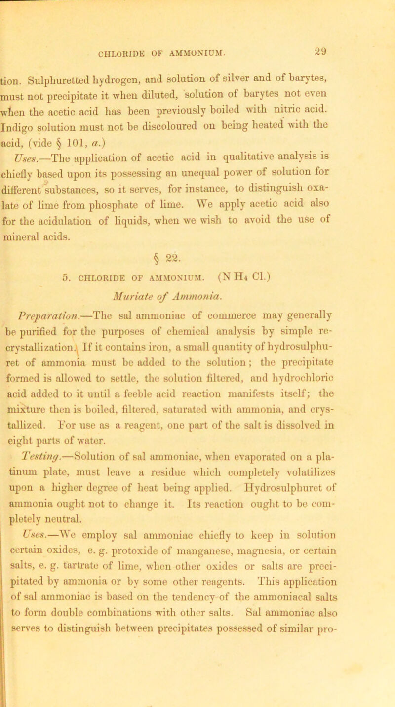 CHLORIDE OF AMMONIUM. 2<J tion. Sulphuretted hydrogen, and solution of silver and of barytes, must not precipitate it when diluted, solution of barytes not even when the acetic acid has been previously boiled with nitric acid. Indigo solution must not be discoloured on being heated wTith the acid, (vide § 101, a.) Uses.—The application of acetic acid in qualitative analysis is chiefly based upon its possessing an unequal power of solution for different substances, so it serves, for instance, to distinguish oxa- late of lime from phosphate of lime. We apply acetic acid also for the acidulation of liquids, when we wish to avoid the use of mineral acids. § 22. 5. CHLORIDE OF AMMONIUM. (N H4 Cl.) Muriate of Ammonia. Preparation.—The sal ammoniac of commerce may generally be purified for the purposes of chemical analysis by simple re- crystallization.^ If it contains iron, a small quantity of hydrosulphu- ret of ammonia must be added to the solution ; the precipitate formed is allowed to settle, the solution filtered, and hydrochloric acid added to it until a feeble acid reaction manifests itself; the mixture then is boiled, filtered, saturated with ammonia, and crys- tallized. For use as a reagent, one part of the salt is dissolved in eight parts of water. Testing.—Solution of sal ammoniac, when evaporated on a pla- tinum plate, must leave a residue which completely volatilizes upon a higher degree of heat being applied. Hydrosulphuret of ammonia ought not to change it. Its reaction ought to be com- pletely neutral. Uses.—We employ sal ammoniac chiefly to keep in solution certain oxides, e. g. protoxide of manganese, magnesia, or certain salts, e. g. tartrate of lime, when other oxides or salts ore preci- pitated by ammonia or bv some other reagents. This application of sal ammoniac is based on the tendency of the ammoniacal salts to form double combinations with other salts. Sal ammoniac also serves to distinguish between precipitates possessed of similar pro-
