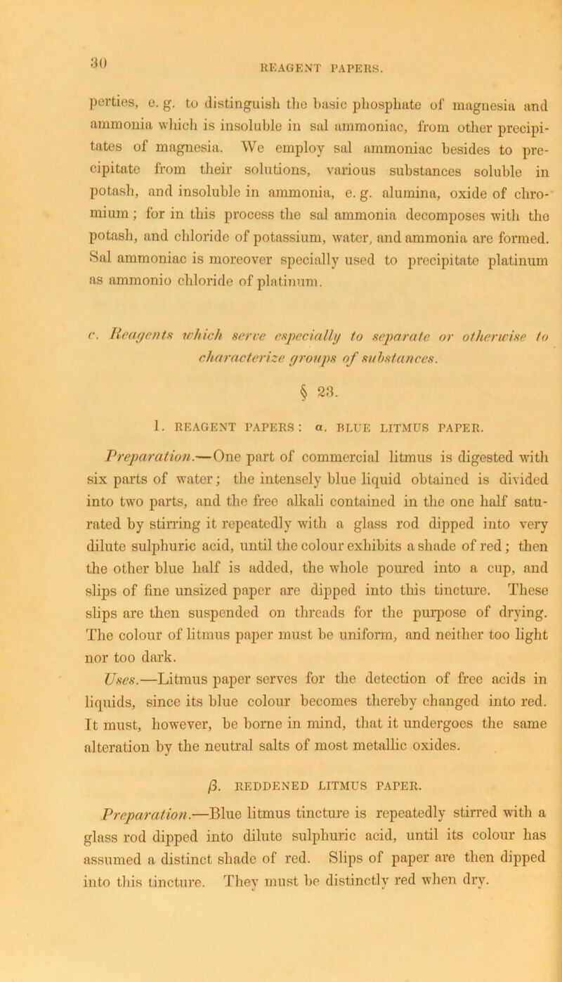 REAGENT PAPERS. perties, e. g. to distinguish the basic phosphate of magnesia and ammonia which is insoluble in sal ammoniac, from other precipi- tates of magnesia. We employ sal ammoniac besides to pre- cipitate from their solutions, various substances soluble in potash, and insoluble in ammonia, e. g. alumina, oxide of chro- mium ; for in this process the sal ammonia decomposes with tho potash, and chloride of potassium, water, and ammonia are formed. Sal ammoniac is moreover specially used to precipitate platinum as ammonio chloride of platinum. r. Reagents which serve especially to separate or otherwise to characterize groups of substances. § 23. 1. REAGENT PAPERS: a. BLUE LITMUS PAPER. Preparation.—One part of commercial litmus is digested with six parts of water; the intensely blue liquid obtained is divided into two parts, and the free alkali contained in the one half satu- rated by stirring it repeatedly with a glass rod dipped into very dilute sulphuric acid, until the colour exhibits a shade of red; then the other blue half is added, the whole poured into a cup, and slips of fine unsized paper are dipped into this tincture. These slips are then suspended on threads for the purpose of drying. The colour of litmus paper must be uniform, and neither too light nor too dark. Uses.—Litmus paper serves for the detection of free acids in liquids, since its blue colour becomes thereby changed into red. It must, however, be borne in mind, that it undergoes the same alteration by the neutral salts of most metallic oxides. /3. REDDENED LITMUS PAPER. Preparation.—Blue litmus tincture is repeatedly stirred with a glass rod dipped into dilute sulphuric acid, until its colour has assumed a distinct shade of red. Slips of paper are then dipped into this tincture. They must be distinctly red when dry.